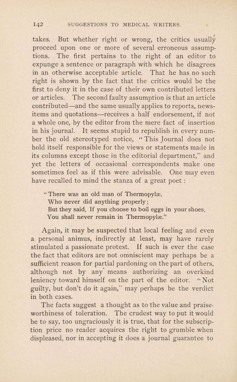 takes. But whether right or wrong, the critics usually proceed upon one or more of several erroneous assump¬ tions. The first pertains to the right of an editor to expunge a sentence or paragraph with which he disagrees in an otherwise acceptable article. That he has no such right is shown by the fact that the critics would be the first to deny it in the case of their own contributed letters or articles. The second faulty assumption is that an article contributed—and the same usually applies to reports, news- items and quotations—receives a half endorsement, if not a whole one, by the editor from the mere fact of insertion in his journal. It seems stupid to republish in every num¬ ber the old stereotyped notice, “This Journal does not hold itself responsible for the views or statements made in its columns except those in the editorial department,” and yet the letters of occasional correspondents make one sometimes feel as if this were advisable. One may even have recalled to mind the stanza of a great poet : “ There was an old man of Thermopylae, Who never did anything properly; But they said, If you choose to boil eggs in your shoes, You shall never remain in Thermopylae.” Again, it may be suspected that local feeling and even a personal animus, indirectly at least, may have rarely stimulated a passionate protest. If such is ever the case the fact that editors are not omniscient may perhaps be a sufficient reason for partial pardoning on the part of others, . ■# although not by any means authorizing an overkind leniency toward himself on the part of the editor. “ Not guilty, but don’t do it again,” may perhaps be the verdict in both cases. The facts suggest a thought as to the value and praise¬ worthiness of toleration. The crudest way to put it would be to say, too ungraciously it is true, that for the subscrip¬ tion price no reader acquires the right to grumble when displeased, nor in accepting it does a journal guarantee to