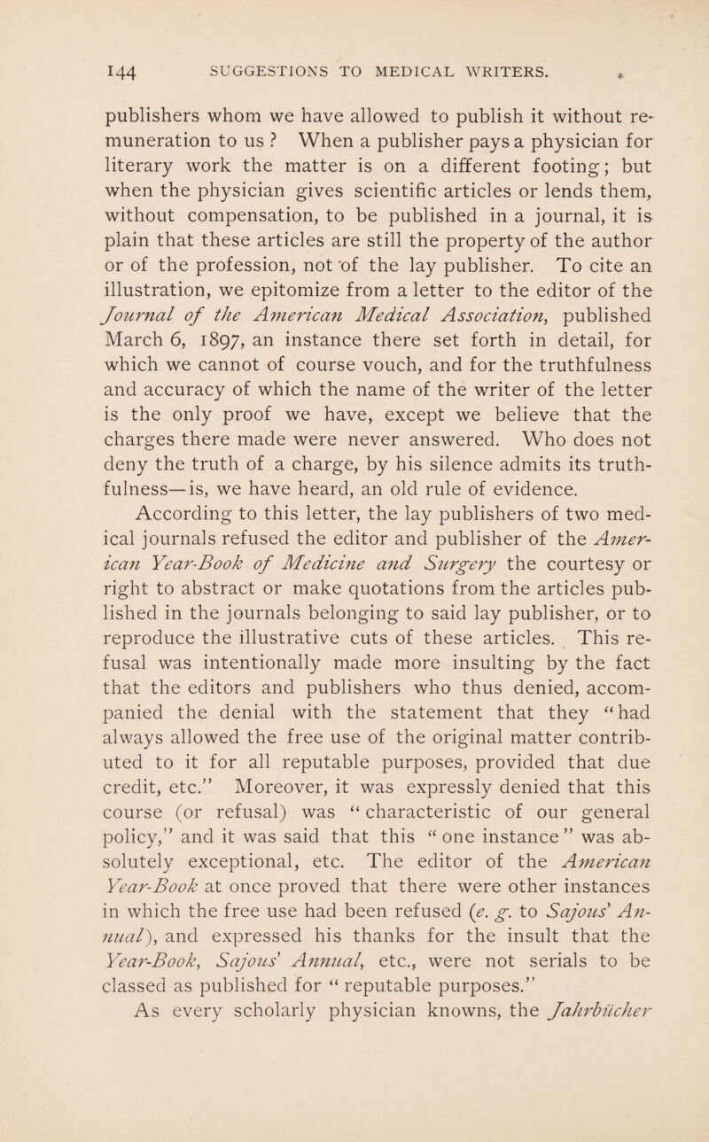 publishers whom we have allowed to publish it without re¬ muneration to us ? When a publisher pays a physician for literary work the matter is on a different footing; but when the physician gives scientific articles or lends them, without compensation, to be published in a journal, it is plain that these articles are still the property of the author or of the profession, not ‘of the lay publisher. To cite an illustration, we epitomize from a letter to the editor of the Journal of the American Medical Association, published March 6, 1897, an instance there set forth in detail, for which we cannot of course vouch, and for the truthfulness and accuracy of which the name of the writer of the letter is the only proof we have, except we believe that the charges there made were never answered. Who does not deny the truth of a charge, by his silence admits its truth¬ fulness— is, we have heard, an old rule of evidence. According to this letter, the lay publishers of two med¬ ical journals refused the editor and publisher of the Amer¬ ican Year-Book of Medicine arid Surgery the courtesy or right to abstract or make quotations from the articles pub¬ lished in the journals belonging to said lay publisher, or to reproduce the illustrative cuts of these articles. This re¬ fusal was intentionally made more insulting by the fact that the editors and publishers who thus denied, accom¬ panied the denial with the statement that they “ had always allowed the free use of the original matter contrib¬ uted to it for all reputable purposes, provided that due credit, etc.” Moreover, it was expressly denied that this course (or refusal) was “ characteristic of our general policy,” and it was said that this “one instance” was ab¬ solutely exceptional, etc. The editor of the American Year-Book at once proved that there were other instances in which the free use had been refused (e. g. to Sajous' An¬ nual), and expressed his thanks for the insult that the Year-Book, Sajous Annual, etc., were not serials to be classed as published for “ reputable purposes.” As every scholarly physician knowns, the Jahrbiicher