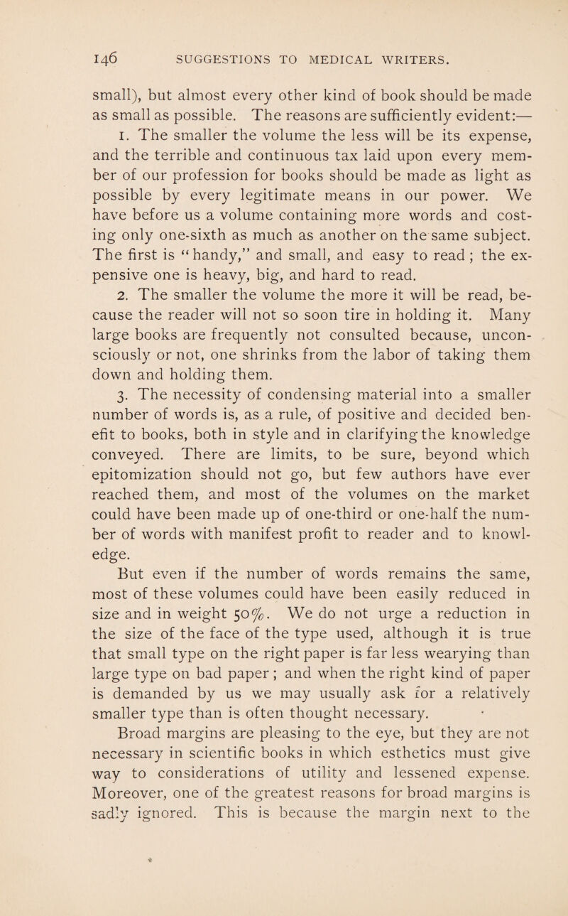 small), but almost every other kind of book should be made as small as possible. The reasons are sufficiently evident:— 1. The smaller the volume the less will be its expense, and the terrible and continuous tax laid upon every mem¬ ber of our profession for books should be made as light as possible by every legitimate means in our power. We have before us a volume containing more words and cost¬ ing only one-sixth as much as another on the same subject. The first is “handy,” and small, and easy to read ; the ex¬ pensive one is heavy, big, and hard to read. 2. The smaller the volume the more it will be read, be¬ cause the reader will not so soon tire in holding it. Many large books are frequently not consulted because, uncon¬ sciously or not, one shrinks from the labor of taking them down and holding them. 3. The necessity of condensing material into a smaller number of words is, as a rule, of positive and decided ben¬ efit to books, both in style and in clarifying the knowledge conveyed. There are limits, to be sure, beyond which epitomization should not go, but few authors have ever reached them, and most of the volumes on the market could have been made up of one-third or one-half the num¬ ber of words with manifest profit to reader and to knowl¬ edge. But even if the number of words remains the same, most of these volumes could have been easily reduced in size and in weight 50%. We do not urge a reduction in the size of the face of the type used, although it is true that small type on the right paper is far less wearying than large type on bad paper; and when the right kind of paper is demanded by us we may usually ask for a relatively smaller type than is often thought necessary. Broad margins are pleasing to the eye, but they are not necessary in scientific books in which esthetics must give way to considerations of utility and lessened expense. Moreover, one of the greatest reasons for broad margins is sadly ignored. This is because the margin next to the