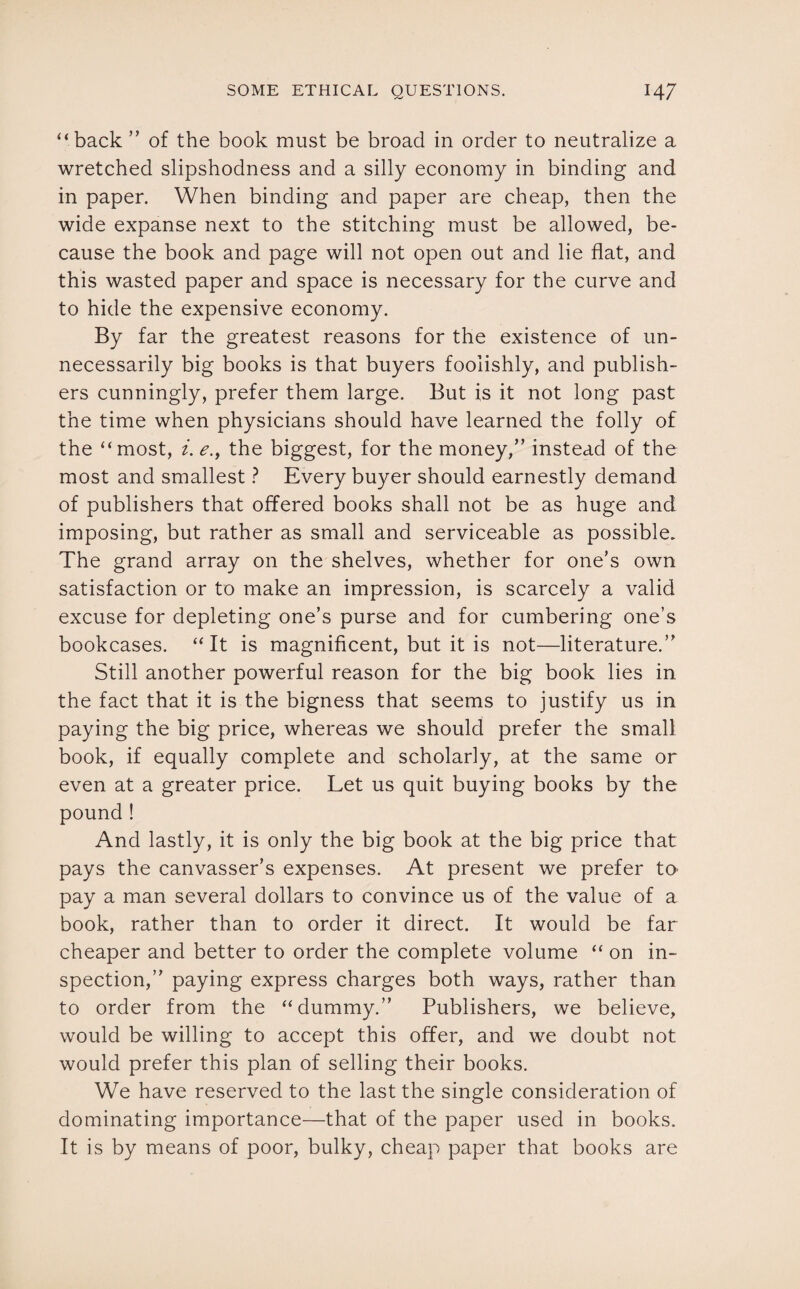 “back ” of the book must be broad in order to neutralize a wretched slipshodness and a silly economy in binding and in paper. When binding and paper are cheap, then the wide expanse next to the stitching must be allowed, be¬ cause the book and page will not open out and lie flat, and this wasted paper and space is necessary for the curve and to hide the expensive economy. By far the greatest reasons for the existence of un¬ necessarily big books is that buyers foolishly, and publish¬ ers cunningly, prefer them large. But is it not long past the time when physicians should have learned the folly of the “most, i. e., the biggest, for the money,” instead of the most and smallest ? Every buyer should earnestly demand of publishers that offered books shall not be as huge and imposing, but rather as small and serviceable as possible. The grand array on the shelves, whether for one’s own satisfaction or to make an impression, is scarcely a valid excuse for depleting one’s purse and for cumbering one’s bookcases. “It is magnificent, but it is not—literature.” Still another powerful reason for the big book lies in the fact that it is the bigness that seems to justify us in paying the big price, whereas we should prefer the small book, if equally complete and scholarly, at the same or even at a greater price. Let us quit buying books by the pound ! And lastly, it is only the big book at the big price that pays the canvasser’s expenses. At present we prefer tO' pay a man several dollars to convince us of the value of a book, rather than to order it direct. It would be far cheaper and better to order the complete volume “ on in¬ spection,” paying express charges both ways, rather than to order from the “dummy.” Publishers, we believe, would be willing to accept this offer, and we doubt not would prefer this plan of selling their books. We have reserved to the last the single consideration of dominating importance—that of the paper used in books. It is by means of poor, bulky, cheap paper that books are