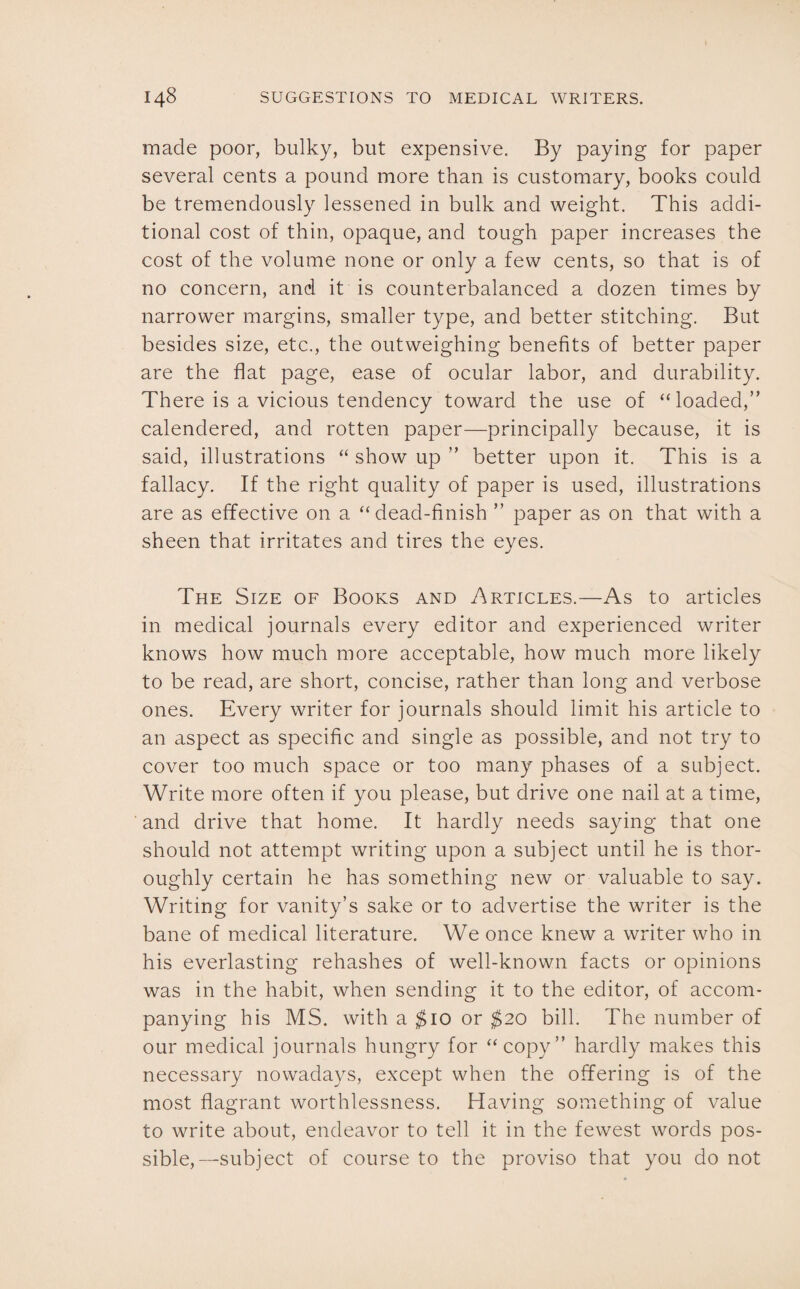made poor, bulky, but expensive. By paying for paper several cents a pound more than is customary, books could be tremendously lessened in bulk and weight. This addi¬ tional cost of thin, opaque, and tough paper increases the cost of the volume none or only a few cents, so that is of no concern, and it is counterbalanced a dozen times by narrower margins, smaller type, and better stitching. But besides size, etc., the outweighing benefits of better paper are the flat page, ease of ocular labor, and durability. There is a vicious tendency toward the use of “loaded,” calendered, and rotten paper—principally because, it is said, illustrations “ show up ” better upon it. This is a fallacy. If the right quality of paper is used, illustrations are as effective on a “dead-finish ” paper as on that with a sheen that irritates and tires the eyes. The Size of Books and Articles.—As to articles in medical journals every editor and experienced writer knows how much more acceptable, how much more likely to be read, are short, concise, rather than long and verbose ones. Every writer for journals should limit his article to an aspect as specific and single as possible, and not try to cover too much space or too many phases of a subject. Write more often if you please, but drive one nail at a time, and drive that home. It hardly needs saying that one should not attempt writing upon a subject until he is thor¬ oughly certain he has something new or valuable to say. Writing for vanity’s sake or to advertise the writer is the bane of medical literature. We once knew a writer who in his everlasting rehashes of well-known facts or opinions was in the habit, when sending it to the editor, of accom¬ panying his MS. with a $10 or $20 bill. The number of our medical journals hungry for “copy” hardly makes this necessary nowadays, except when the offering is of the most flagrant worthlessness. Having something of value to write about, endeavor to tell it in the fewest words pos¬ sible,—subject of course to the proviso that you do not