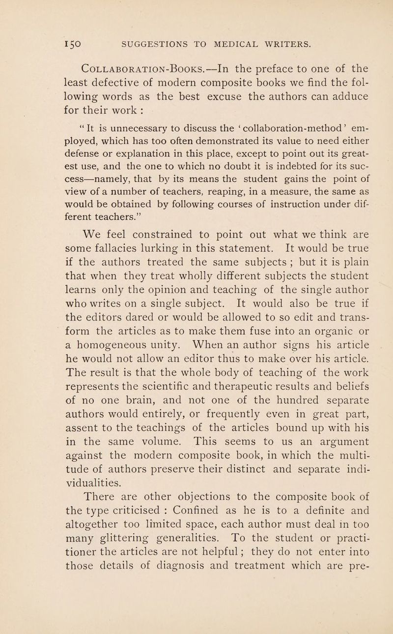 Collaboration-Books.—In the preface to one of the least defective of modern composite books we find the fol¬ lowing words as the best excuse the authors can adduce for their work : “ It is unnecessary to discuss the ‘ collaboration-method ’ em¬ ployed, which has too often demonstrated its value to need either defense or explanation in this place, except to point out its great¬ est use, and the one to which no doubt it is indebted for its suc¬ cess—namely, that by its means the student gains the point of view of a number of teachers, reaping, in a measure, the same as would be obtained by following courses of instruction under dif¬ ferent teachers.” We feel constrained to point out what we think are some fallacies lurking in this statement. It would be true if the authors treated the same subjects ; but it is plain that when they treat wholly different subjects the student learns only the opinion and teaching of the single author who writes on a single subject. It would also be true if the editors dared or would be allowed to so edit and trans¬ form the articles as to make them fuse into an organic or a homogeneous unity. When an author signs his article he would not allow an editor thus to make over his article. The result is that the whole body of teaching of the work represents the scientific and therapeutic results and beliefs of no one brain, and not one of the hundred separate authors would entirely, or frequently even in great part, assent to the teachings of the articles bound up with his in the same volume. This seems to us an argument against the modern composite book, in which the multi¬ tude of authors preserve their distinct and separate indi¬ vidualities. There are other objections to the composite book of the type criticised : Confined as he is to a definite and altogether too limited space, each author must deal in too many glittering generalities. To the student or practi¬ tioner the articles are not helpful; they do not enter into those details of diagnosis and treatment which are pre-