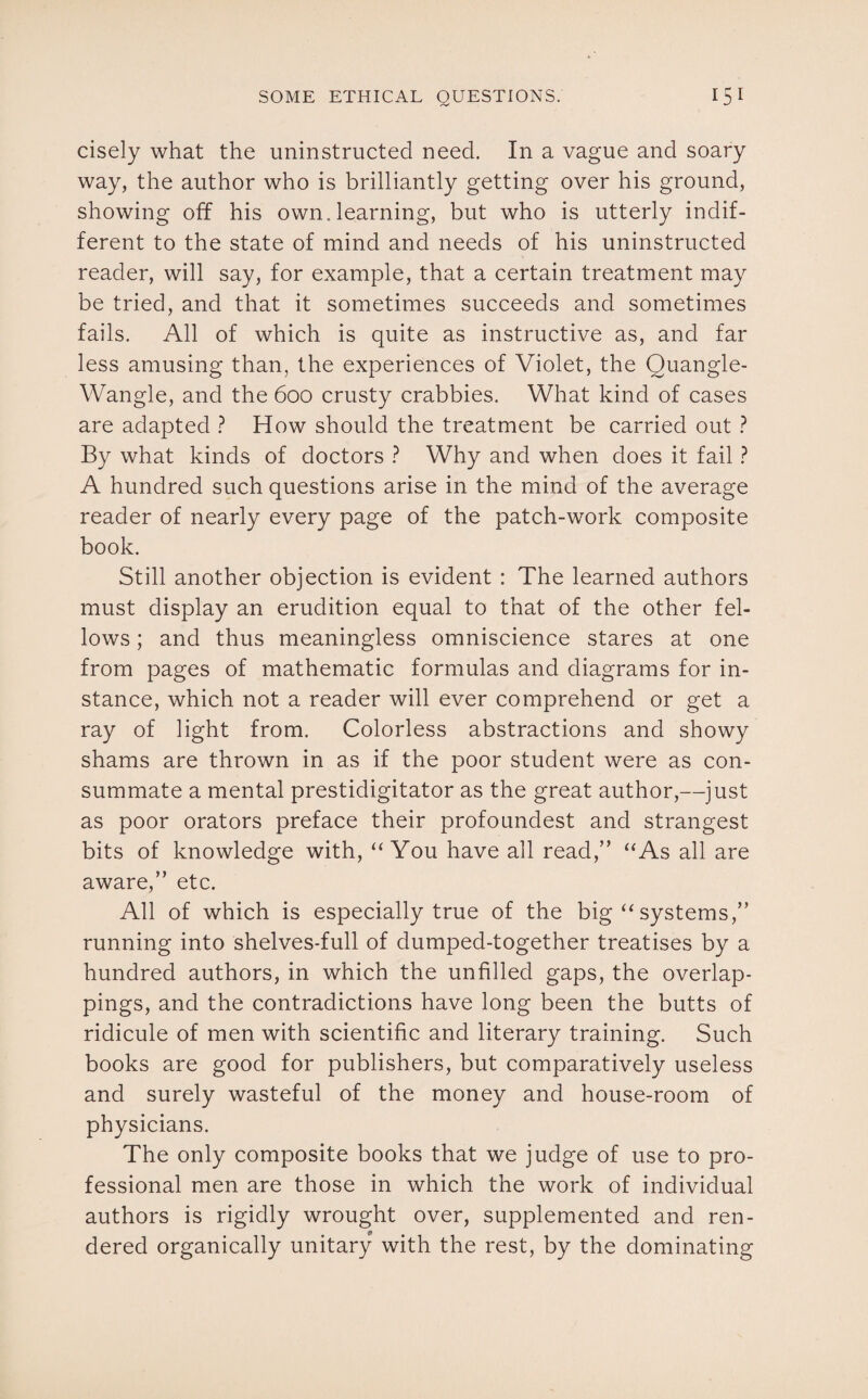 cisely what the uninstructed need. In a vague and soary way, the author who is brilliantly getting over his ground, showing off his own. learning, but who is utterly indif¬ ferent to the state of mind and needs of his uninstructed reader, will say, for example, that a certain treatment may be tried, and that it sometimes succeeds and sometimes fails. All of which is quite as instructive as, and far less amusing than, the experiences of Violet, the Quangle- Wangle, and the 600 crusty crabbies. What kind of cases are adapted ? How should the treatment be carried out ? By what kinds of doctors ? Why and when does it fail ? A hundred such questions arise in the mind of the average reader of nearly every page of the patch-work composite book. Still another objection is evident : The learned authors must display an erudition equal to that of the other fel¬ lows ; and thus meaningless omniscience stares at one from pages of mathematic formulas and diagrams for in¬ stance, which not a reader will ever comprehend or get a ray of light from. Colorless abstractions and showy shams are thrown in as if the poor student were as con¬ summate a mental prestidigitator as the great author,—just as poor orators preface their profoundest and strangest bits of knowledge with, “You have all read,” “As all are aware,” etc. All of which is especially true of the big “ systems,” running into shelves-full of dumped-together treatises by a hundred authors, in which the unfilled gaps, the overlap¬ pings, and the contradictions have long been the butts of ridicule of men with scientific and literary training. Such books are good for publishers, but comparatively useless and surely wasteful of the money and house-room of physicians. The only composite books that we judge of use to pro¬ fessional men are those in which the work of individual authors is rigidly wrought over, supplemented and ren¬ dered organically unitary with the rest, by the dominating