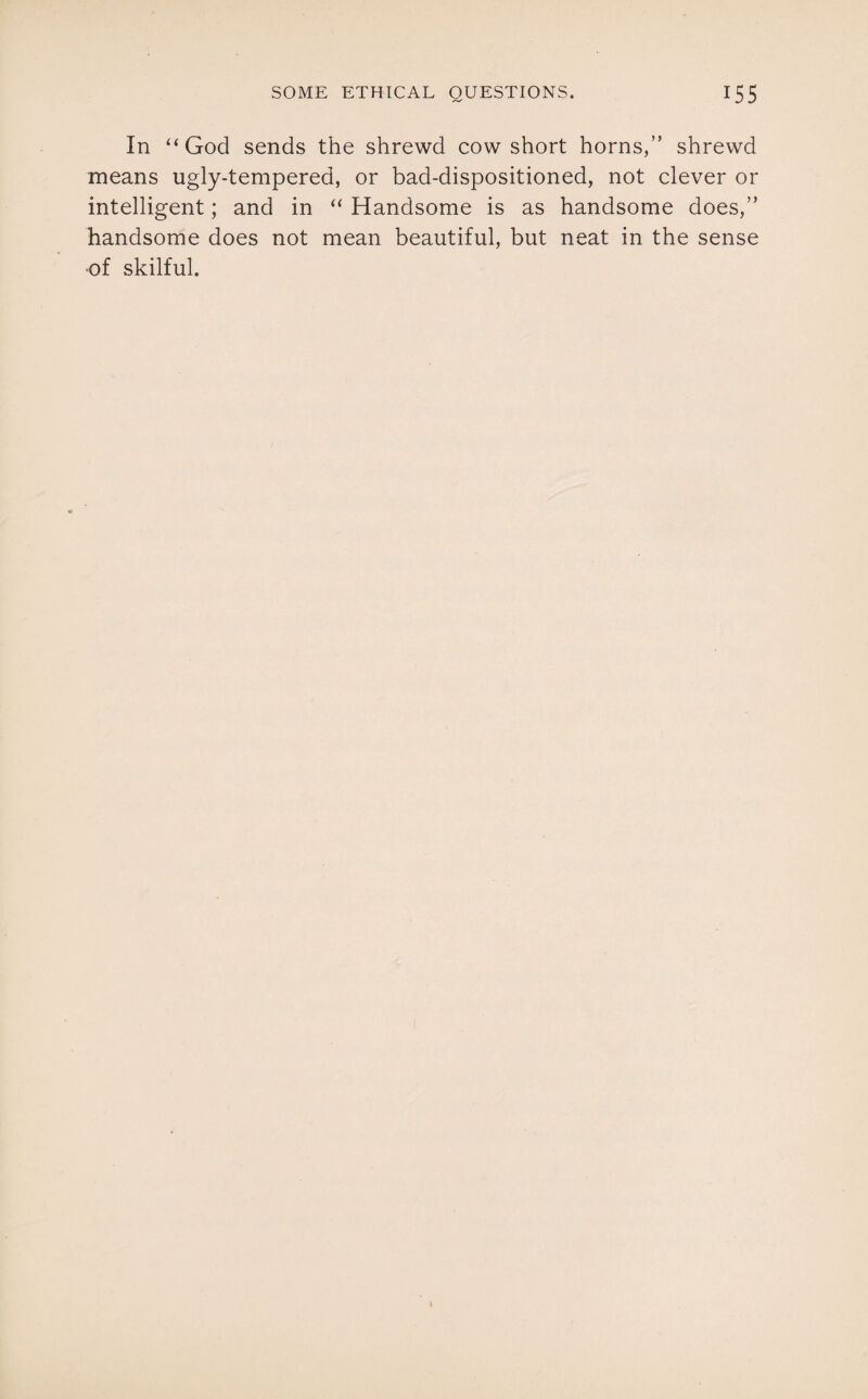 In “God sends the shrewd cow short horns,” shrewd means ugly-tempered, or bad-dispositioned, not clever or intelligent; and in “ Handsome is as handsome does,” handsome does not mean beautiful, but neat in the sense of skilful.
