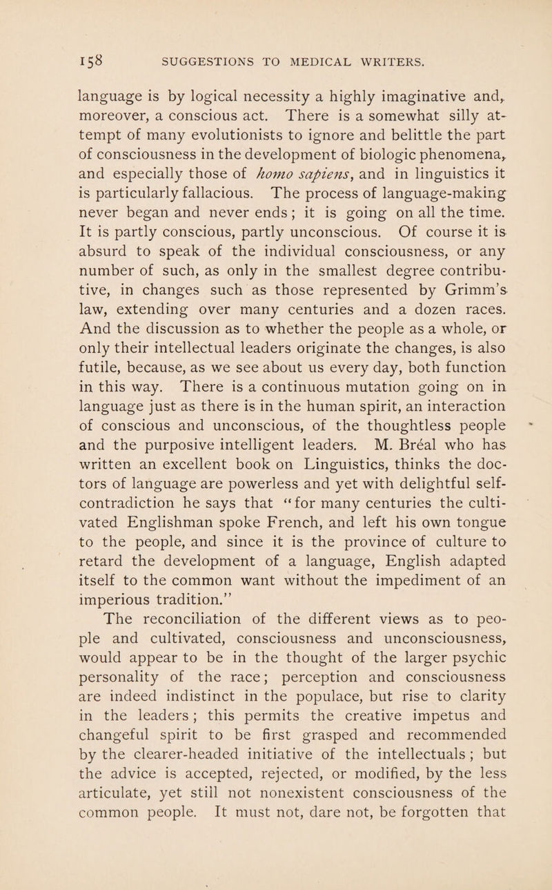 language is by logical necessity a highly imaginative and,, moreover, a conscious act. There is a somewhat silly at¬ tempt of many evolutionists to ignore and belittle the part of consciousness in the development of biologic phenomena,, and especially those of homo sapiens, and in linguistics it is particularly fallacious. The process of language-making never began and never ends; it is going on all the time. It is partly conscious, partly unconscious. Of course it is absurd to speak of the individual consciousness, or any number of such, as only in the smallest degree contribu- tive, in changes such as those represented by Grimm’s law, extending over many centuries and a dozen races. And the discussion as to whether the people as a whole, or only their intellectual leaders originate the changes, is also futile, because, as we see about us every day, both function in this way. There is a continuous mutation going on in language just as there is in the human spirit, an interaction of conscious and unconscious, of the thoughtless people and the purposive intelligent leaders. M. Breal who has written an excellent book on Linguistics, thinks the doc¬ tors of language are powerless and yet with delightful self- contradiction he says that “for many centuries the culti¬ vated Englishman spoke French, and left his own tongue to the people, and since it is the province of culture to retard the development of a language, English adapted itself to the common want without the impediment of an imperious tradition.” The reconciliation of the different views as to peo¬ ple and cultivated, consciousness and unconsciousness, would appear to be in the thought of the larger psychic personality of the race; perception and consciousness are indeed indistinct in the populace, but rise to clarity in the leaders; this permits the creative impetus and changeful spirit to be first grasped and recommended by the clearer-headed initiative of the intellectuals ; but the advice is accepted, rejected, or modified, by the less articulate, yet still not nonexistent consciousness of the common people. It must not, dare not, be forgotten that