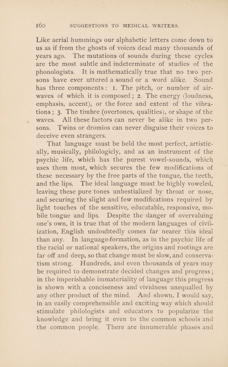 Like aerial hummings our alphabetic letters come down to us as if from the ghosts of voices dead many thousands of years ago. The mutations of sounds during these cycles are the most subtle and indeterminate of studies of the phonologists. It is mathematically true that no two per¬ sons have ever uttered a sound or a word alike. Sound has three components : i. The pitch, or number of air¬ waves of which it is composed; 2. The energy (loudness, emphasis, accent), or the force and extent of the vibra¬ tions ; 3. The timbre (overtones, qualities), or shape of the waves. All these factors can never be alike in two per¬ sons. Twins or dromios can never disguise their voices to deceive even strangers. That language must be held the most perfect, artistic¬ ally, musically, philologicly, and as an instrument of the psychic life, which has the purest vowel-sounds, which uses them most, which secures the few modifications of these necessary by the free parts of the tongue, the teeth, and the lips. The ideal language must be highly voweled, leaving these pure tones unbestialized by throat or nose, and securing the slight and few modifications required by light touches of the sensitive, educatable, responsive, mo¬ bile tongue and lips. Despite the danger of overvaluing one’s own, it is true that of the modern languages of civil¬ ization, English undoubtedly comes far nearer this ideal than any. In language-formation, as in the psychic life of the racial or national speakers, the origins and rootings are far off and deep, so that change must be slow, and conserva¬ tism strong. Hundreds, and even thousands of years may be required to demonstrate decided changes and progress ; in the imperishable immateriality of language this progress is shown with a conciseness and vividness unequalled by any other product of the mind. And shown, I would say, in an easily comprehensible and exciting way which should stimulate philologists and educators to popularize the knowledge and bring it even to the common schools and the common people. There are innumerable phases and
