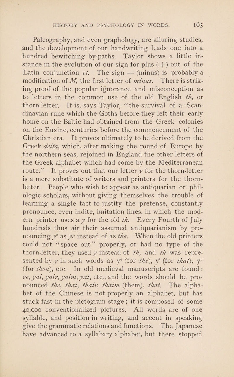 Paleography, and even graphology, are alluring studies, and the development of our handwriting leads one into a hundred bewitching by-paths. Taylor shows a little in¬ stance in the evolution of our sign for plus (-f) out of the Latin conjunction et. The sign — (minus) is probably a modification of M, the first letter of minus. There is strik¬ ing proof of the popular ignorance and misconception as to letters in the common use of the old English th, or thorn-letter. It is, says Taylor, “the survival of a Scan¬ dinavian rune which the Goths before they left their early home on the Baltic had obtained from the Greek colonies on the Euxine, centuries before the commencement of the Christian era. It proves ultimately to be derived from the Greek delta, which, after making the round of Europe by the northern seas, rejoined in England the other letters of the Greek alphabet which had come by the Mediterranean route.” It proves out that our letter y for the thorn-letter is a mere substitute of writers and printers for the thorn- letter. People who wish to appear as antiquarian or phil- ologic scholars, without giving themselves the trouble of learning a single fact to justify the pretense, constantly pronounce, even indite, imitation lines, in which the mod¬ ern printer uses ay for the old th. Every Fourth of July hundreds thus air their assumed antiquarianism by pro¬ nouncing ye as ye instead of as the. When the old printers could not “space out” properly, or had no type of the thorn-letter, they used y instead of th, and th was repre¬ sented by y in such words as ye (for the), yt (for that), yu (for thou), etc. In old medieval manuscripts are found : ve, yai, yair, yaim,yat, etc., and the words should be pro¬ nounced the, thai, thair, thaim (them), that. The alpha¬ bet of the Chinese is not properly an alphabet, but has stuck fast in the pictogram stage; it is composed of some 40,000 conventionalized pictures. All words are of one syllable, and position in writing, and accent in speaking give the grammatic relations and functions. The Japanese have advanced to a syllabary alphabet, but there stopped