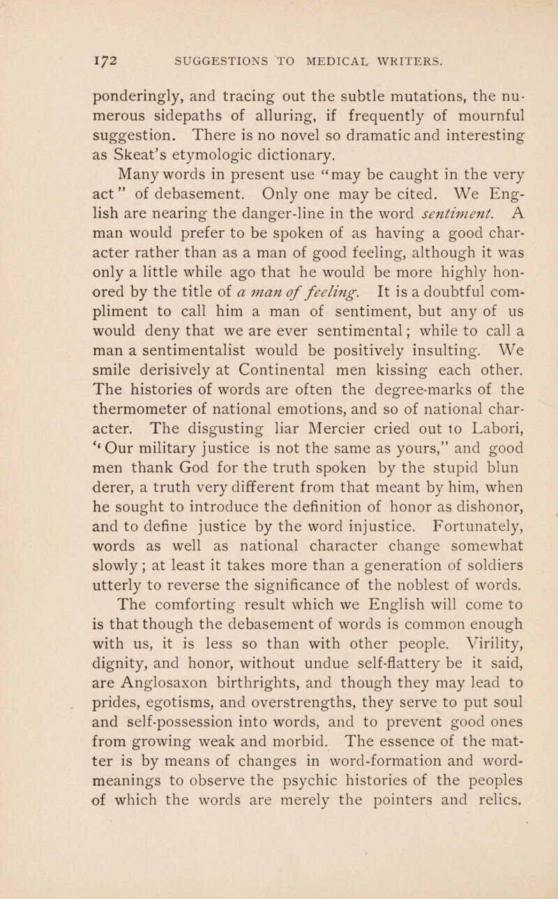 ponderingly, and tracing out the subtle mutations, the nu¬ merous sidepaths of alluring, if frequently of mournful suggestion. There is no novel so dramatic and interesting as Skeat’s etymologic dictionary. Many words in present use “may be caught in the very act ” of debasement. Only one may be cited. We Eng¬ lish are nearing the danger-line in the word sentiment. A man would prefer to be spoken of as having a good char¬ acter rather than as a man of good feeling, although it was only a little while ago that he would be more highly hon¬ ored by the title of a man of feeling. It is a doubtful com¬ pliment to call him a man of sentiment, but any of us would deny that we are ever sentimental; while to call a man a sentimentalist would be positively insulting. We smile derisively at Continental men kissing each other. The histories of words are often the degree-marks of the thermometer of national emotions, and so of national char¬ acter. The disgusting liar Mercier cried out to Labori, ‘‘ Our military justice is not the same as yours,” and good men thank God for the truth spoken by the stupid blun derer, a truth very different from that meant by him, when he sought to introduce the definition of honor as dishonor, and to define justice by the word injustice. Fortunately, words as well as national character change somewhat slowly; at least it takes more than a generation of soldiers utterly to reverse the significance of the noblest of words. The comforting result which we English will come to is that though the debasement of words is common enough with us, it is less so than with other people. Virility, dignity, and honor, without undue self-flattery be it said, are Anglosaxon birthrights, and though they may lead to prides, egotisms, and overstrengths, they serve to put soul and self-possession into words, and to prevent good ones from growing weak and morbid. The essence of the mat¬ ter is by means of changes in word-formation and word- meanings to observe the psychic histories of the peoples of which the words are merely the pointers and relics.