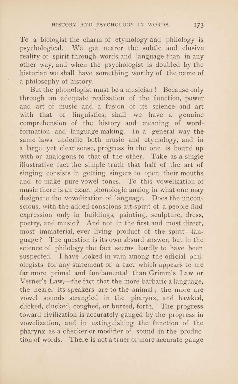 To a biologist the charm of etymology and philology is psychological. We get nearer the subtle and elusive reality of spirit through words and language than in any other way, and when the psychologist is doubled by the historian we shall have something worthy of the name of a philosophy of history. But the phonologist must be a musician ! Because only through an adequate realization of the function, power and art of music and a fusion of its science and art with that of linguistics, shall we have a genuine comprehension of the history and meaning of word- formation and language-making. In a general way the same laws underlie both music and etymology, and in a large yet clear sense, progress in the one is bound up with or analogous to that of the other. Take as a single illustrative fact the simple truth that half of the art of singing consists in getting singers to open their mouths and to make pure vowel tones. To this vowelization of music there is an exact phonologic analog in what one may designate the vowelization of language. Does the uncon¬ scious, with the added conscious art-spirit of a people find expression only in buildings, painting, sculpture, dress, poetry, and music ? And not in the first and most direct, most immaterial, ever living product of the spirit—lan¬ guage ? The question is its own absurd answer, but in the science of philology the fact seems hardly to have been suspected. I have looked in vain among the official phil¬ ologists for any statement of a fact which appears to me far more primal and fundamental than Grimm’s Law or Verner’s Law,—the fact that the more barbaric a language, the nearer its speakers are to the animal; the more are vowel sounds strangled in the pharynx, and hawked, clicked, clucked, coughed, or buzzed, forth. The progress toward civilization is accurately gauged by the progress in vowelization, and in extinguishing the function of the pharynx as a checker or modifier of sound in the produc¬ tion of words. There is not a truer or more accurate gauge