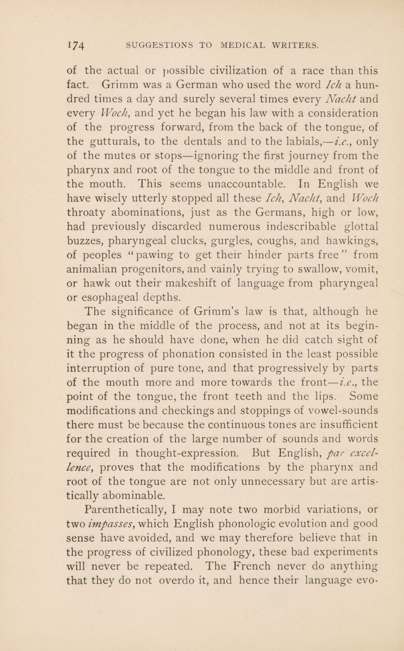 of the actual or possible civilization of a race than this fact. Grimm was a German who used the word Ich a hun¬ dred times a day and surely several times every NacJit and every Woch, and yet he began his law with a consideration of the progress forward, from the back of the tongue, of the gutturals, to the dentals and to the labials,—i.c., only of the mutes or stops—ignoring the first journey from the pharynx and root of the tongue to the middle and front of the mouth. This seems unaccountable. In English we have wisely utterly stopped all these Ich, Nacht, and Woch throaty abominations, just as the Germans, high or low, had previously discarded numerous indescribable glottal buzzes, pharyngeal clucks, gurgles, coughs, and hawkings, of peoples “pawing to get their hinder parts free” from animalian progenitors, and vainly trying to swallow, vomit, or hawk out their makeshift of language from pharyngeal or esophageal depths. The significance of Grimm’s law is that, although he began in the middle of the process, and not at its begin¬ ning as he should have done, when he did catch sight of it the progress of phonation consisted in the least possible interruption of pure tone, and that progressively by parts of the mouth more and more towards the front—i.e., the point of the tongue, the front teeth and the lips. Some modifications and checkings and stoppings of vowel-sounds there must be because the continuous tones are insufficient for the creation of the large number of sounds and words required in thought-expression. But English, par excel¬ lenceproves that the modifications by the pharynx and root of the tongue are not only unnecessary but are artis¬ tically abominable. Parenthetically, I may note two morbid variations, or two impasses, which English phonologic evolution and good sense have avoided, and we may therefore believe that in the progress of civilized phonology, these bad experiments will never be repeated. The French never do anything that they do not overdo it, and hence their language evo-