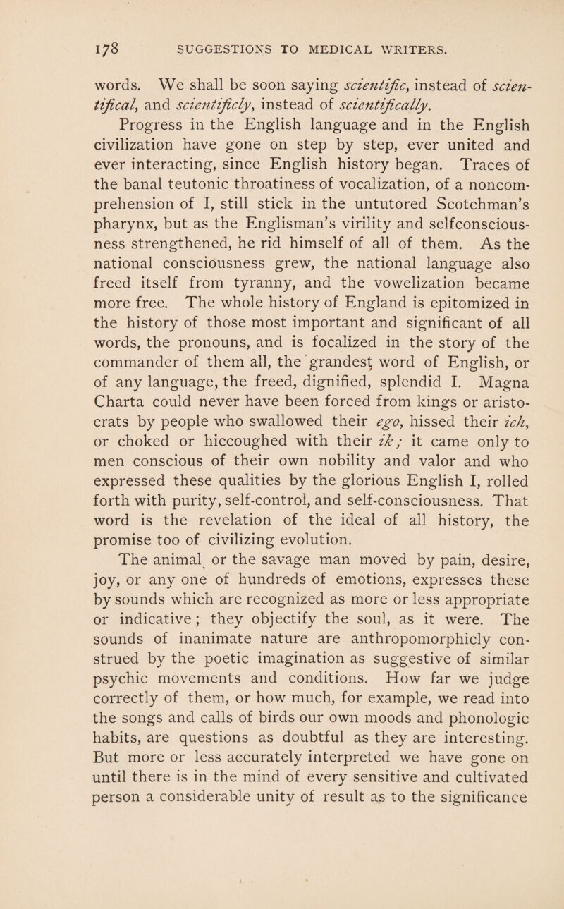 words. We shall be soon saying scientific, instead of scien- tifical, and scientificly, instead of scientifically. Progress in the English language and in the English civilization have gone on step by step, ever united and ever interacting, since English history began. Traces of the banal teutonic throatiness of vocalization, of a noncom¬ prehension of I, still stick in the untutored Scotchman’s pharynx, but as the Englisman’s virility and selfconscious¬ ness strengthened, he rid himself of all of them. As the national consciousness grew, the national language also freed itself from tyranny, and the vowelization became more free. The whole history of England is epitomized in the history of those most important and significant of all words, the pronouns, and is focalized in the story of the commander of them all, the grandest word of English, or of any language, the freed, dignified, splendid I. Magna Charta could never have been forced from kings or aristo¬ crats by people who swallowed their ego, hissed their ich, or choked or hiccoughed with their ik; it came only to men conscious of their own nobility and valor and who expressed these qualities by the glorious English I, rolled forth with purity, self-control, and self-consciousness. That word is the revelation of the ideal of all history, the promise too of civilizing evolution. The animal or the savage man moved by pain, desire, joy, or any one of hundreds of emotions, expresses these by sounds which are recognized as more or less appropriate or indicative ; they objectify the soul, as it were. The sounds of inanimate nature are anthropomorphicly con¬ strued by the poetic imagination as suggestive of similar psychic movements and conditions. How far we judge correctly of them, or how much, for example, we read into the songs and calls of birds our own moods and phonologic habits, are questions as doubtful as they are interesting. But more or less accurately interpreted we have gone on until there is in the mind of every sensitive and cultivated person a considerable unity of result as to the significance