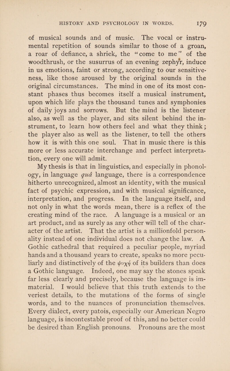 of musical sounds and of music. The vocal or instru¬ mental repetition of sounds similar to those of a groan, a roar of defiance, a shriek, the “ come to me ” of the woodthrush, or the susurrus of an evening zephyr, induce in us emotions, faint or strong, according to our sensitive¬ ness, like those aroused by the original sounds in the original circumstances. The mind in one of its most con¬ stant phases thus becomes itself a musical instrument, upon which life plays the thousand tunes and symphonies of daily joys and sorrows. But the mind is the listener also, as well as the player, and sits silent behind the in¬ strument, to learn how others feel and what they think; the player also as well as the listener, to tell the others how it is with this one soul. That in music there is this more or less accurate interchange and perfect interpreta¬ tion, every one will admit. My thesis is that in linguistics, and especially in phonol¬ ogy, in language qua language, there is a correspondence hitherto unrecognized, almost an identity, with the musical fact of psychic expression, and with musical significance, interpretation, and progress. In the language itself, and not only in what the words mean, there is a reflex of the creating mind of the race. A language is a musical or an art product, and as surely as any other will tell of the char¬ acter of the artist. That the artist is a millionfold person¬ ality instead of one individual does not change the law. A Gothic cathedral that required a peculiar people, myriad hands and a thousand years to create, speaks no more pecu¬ liarly and distinctively of the 1/^77 of its builders than does a Gothic language. Indeed, one may say the stones speak far less clearly and precisely, because the language is im¬ material. I would believe that this truth extends to the veriest details, to the mutations of the forms of single words, and to the nuances of pronunciation themselves. Every dialect, every patois, especially our American Negro language, is incontestable proof of this, and no better could be desired than English pronouns. Pronouns are the most