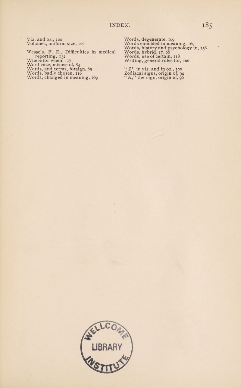 Viz. and oz., 100 Volumes, uniform size, 126 Wessels, F. E., Difficulties in medical reporting, 132 Where for when, 117 Word case, misuse of, 84 Words, and terms, foreign, 65 Words, badly chosen, 116 Words, changed in meaning, 169 Words, degenerate, 169 Words ennobled in meaning, 169 Words, history and psychology in, 156 Words, hybrid, 17, 68 Words, use of certain, 118 Writing, general rules for, 106 “ Z ” in viz. and in oz., 100 Zodiacal signs, origin of, 94 “ &,” the sign, origin of, 96