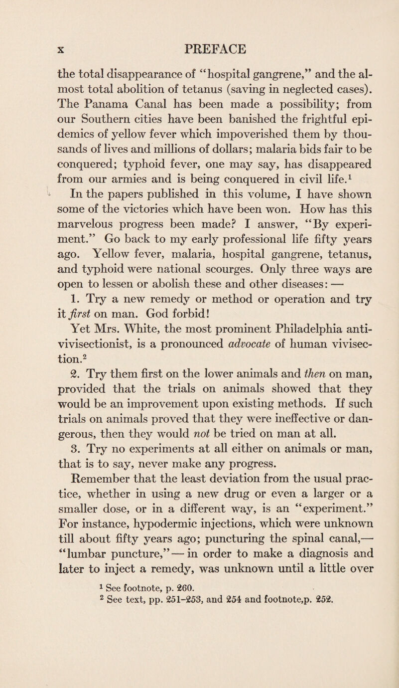 the total disappearance of “hospital gangrene,” and the al¬ most total abolition of tetanus (saving in neglected cases). The Panama Canal has been made a possibility; from our Southern cities have been banished the frightful epi¬ demics of yellow fever which impoverished them by thou¬ sands of lives and millions of dollars; malaria bids fair to be conquered; typhoid fever, one may say, has disappeared from our armies and is being conquered in civil life.1 In the papers published in this volume, I have shown some of the victories which have been won. How has this marvelous progress been made? I answer, “By experi¬ ment.” Go back to my early professional life fifty years ago. Yellow fever, malaria, hospital gangrene, tetanus, and typhoid were national scourges. Only three ways are open to lessen or abolish these and other diseases: — 1. Try a new remedy or method or operation and try it first on man. God forbid! Yet Mrs. White, the most prominent Philadelphia anti- vivisectionist, is a pronounced advocate of human vivisec¬ tion.2 2. Try them first on the lower animals and then on man, provided that the trials on animals showed that they would be an improvement upon existing methods. If such trials on animals proved that they were ineffective or dan¬ gerous, then they would not be tried on man at all. 3. Try no experiments at all either on animals or man, that is to say, never make any progress. Remember that the least deviation from the usual prac¬ tice, whether in using a new drug or even a larger or a smaller dose, or in a different way, is an “experiment.” For instance, hypodermic injections, which were unknown till about fifty years ago; puncturing the spinal canal,—• “lumbar puncture,”—in order to make a diagnosis and later to inject a remedy, was unknown until a little over 1 See footnote, p. 260. 2 See text, pp. 251-253, and 254 and footnote,p. 252.