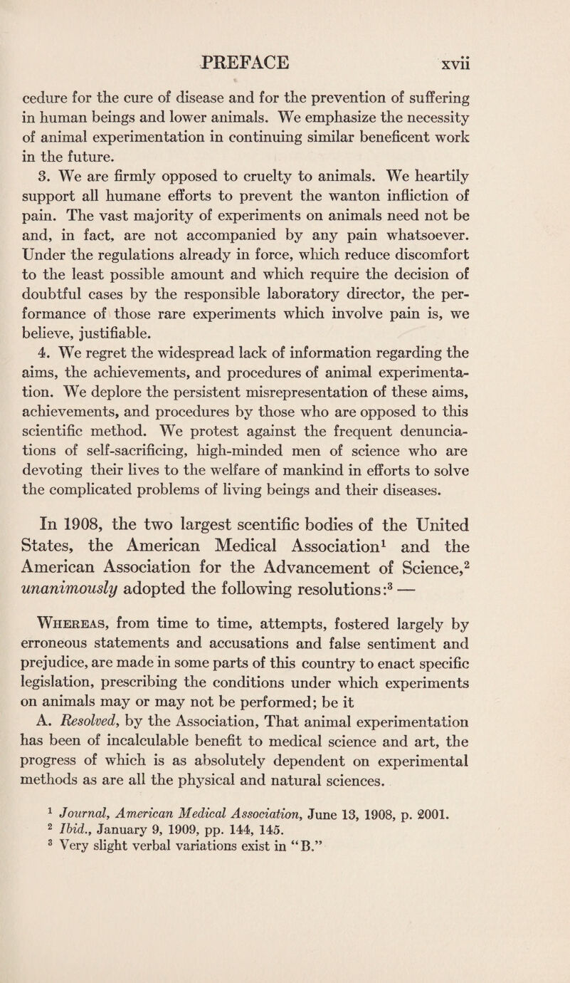 cedure for the cure of disease and for the prevention of suffering in human beings and lower animals. We emphasize the necessity of animal experimentation in continuing similar beneficent work in the future. 3. We are firmly opposed to cruelty to animals. We heartily support all humane efforts to prevent the wanton infliction of pain. The vast majority of experiments on animals need not be and, in fact, are not accompanied by any pain whatsoever. Under the regulations already in force, which reduce discomfort to the least possible amount and which require the decision of doubtful cases by the responsible laboratory director, the per¬ formance of those rare experiments which involve pain is, we believe, justifiable. 4. We regret the widespread lack of information regarding the aims, the achievements, and procedures of animal experimenta¬ tion. We deplore the persistent misrepresentation of these aims, achievements, and procedures by those who are opposed to this scientific method. We protest against the frequent denuncia¬ tions of self-sacrificing, high-minded men of science who are devoting their lives to the welfare of mankind in efforts to solve the complicated problems of living beings and their diseases. In 1908, the two largest scentific bodies of the United States, the American Medical Association1 and the American Association for the Advancement of Science,2 unanimously adopted the following resolutions :3 — Whereas, from time to time, attempts, fostered largely by erroneous statements and accusations and false sentiment and prejudice, are made in some parts of this country to enact specific legislation, prescribing the conditions under which experiments on animals may or may not be performed; be it A. Resolved, by the Association, That animal experimentation has been of incalculable benefit to medical science and art, the progress of which is as absolutely dependent on experimental methods as are all the physical and natural sciences. 1 Journal, American Medical Association, June 13, 1908, p. 2001. 2 Ibid., January 9, 1909, pp. 144, 145. 3 Very slight verbal variations exist in “B.”