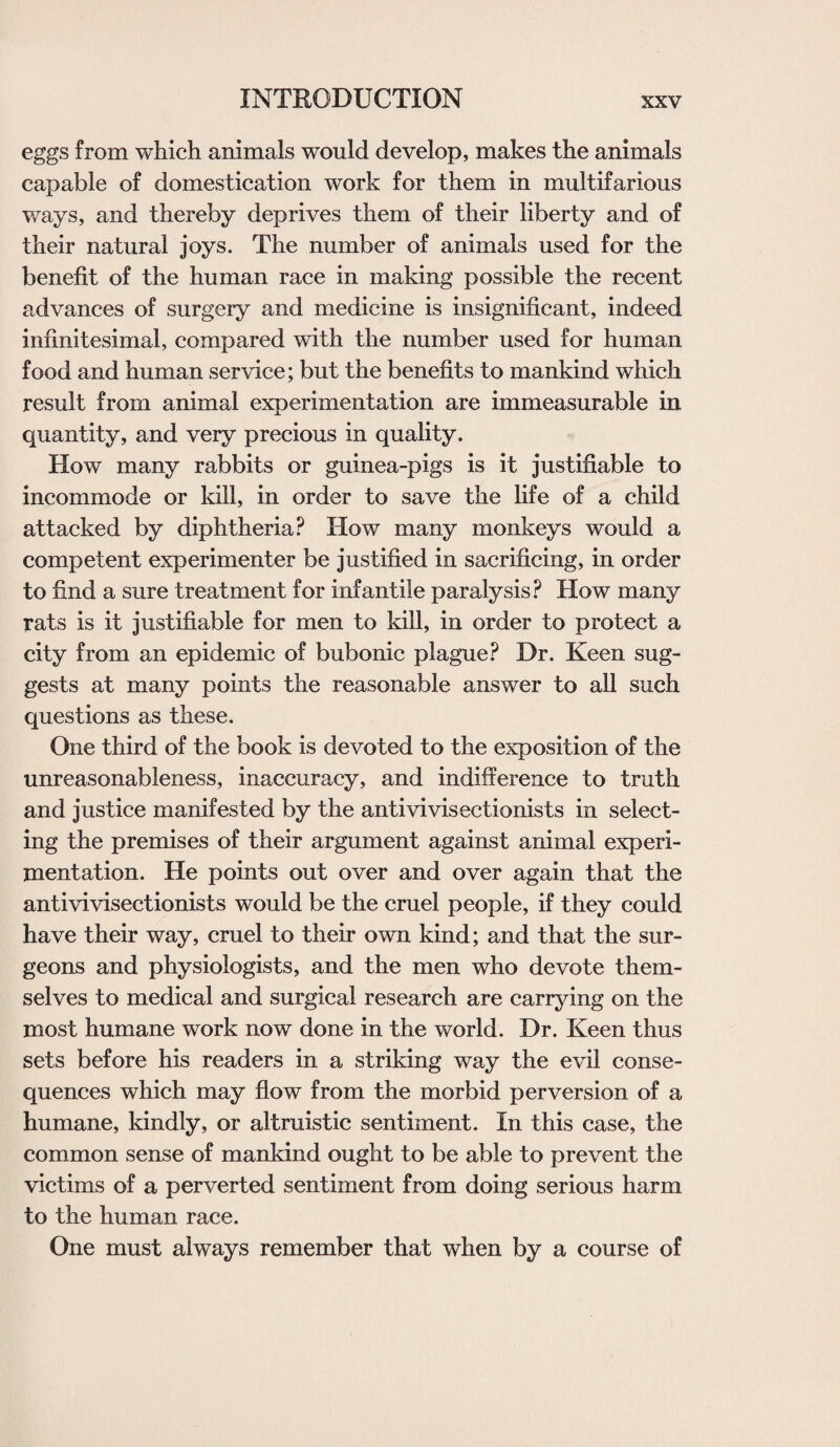 eggs from which animals would develop, makes the animals capable of domestication work for them in multifarious ways, and thereby deprives them of their liberty and of their natural joys. The number of animals used for the benefit of the human race in making possible the recent advances of surgery and medicine is insignificant, indeed infinitesimal, compared with the number used for human food and human service; but the benefits to mankind which result from animal experimentation are immeasurable in quantity, and very precious in quality. How many rabbits or guinea-pigs is it justifiable to incommode or kill, in order to save the life of a child attacked by diphtheria? How many monkeys would a competent experimenter be justified in sacrificing, in order to find a sure treatment for infantile paralysis? How many rats is it justifiable for men to kill, in order to protect a city from an epidemic of bubonic plague? Dr. Keen sug¬ gests at many points the reasonable answer to all such questions as these. One third of the book is devoted to the exposition of the unreasonableness, inaccuracy, and indifference to truth and justice manifested by the antivivisectionists in select¬ ing the premises of their argument against animal experi¬ mentation. He points out over and over again that the antivivisectionists would be the cruel people, if they could have their way, cruel to their own kind; and that the sur¬ geons and physiologists, and the men who devote them¬ selves to medical and surgical research are carrying on the most humane work now done in the world. Dr. Keen thus sets before his readers in a striking way the evil conse¬ quences which may flow from the morbid perversion of a humane, kindly, or altruistic sentiment. In this case, the common sense of mankind ought to be able to prevent the victims of a perverted sentiment from doing serious harm to the human race. One must always remember that when by a course of