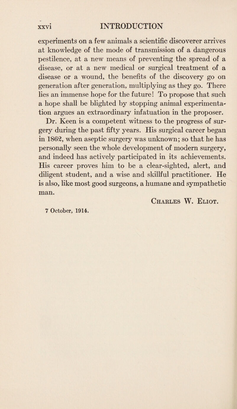experiments on a few animals a scientific discoverer arrives at knowledge of the mode of transmission of a dangerous pestilence, at a new means of preventing the spread of a disease, or at a new medical or surgical treatment of a disease or a wound, the benefits of the discovery go on generation after generation, multiplying as they go. There lies an immense hope for the future! To propose that such a hope shall be blighted by stopping animal experimenta¬ tion argues an extraordinary infatuation in the proposer. Dr. Keen is a competent witness to the progress of sur¬ gery during the past fifty years. His surgical career began in 1862, when aseptic surgery was unknown; so that he has personally seen the whole development of modern surgery, and indeed has actively participated in its achievements. His career proves him to be a clear-sighted, alert, and diligent student, and a wise and skillful practitioner. He is also, like most good surgeons, a humane and sympathetic man. Charles W. Eliot. 7 October, 1914.
