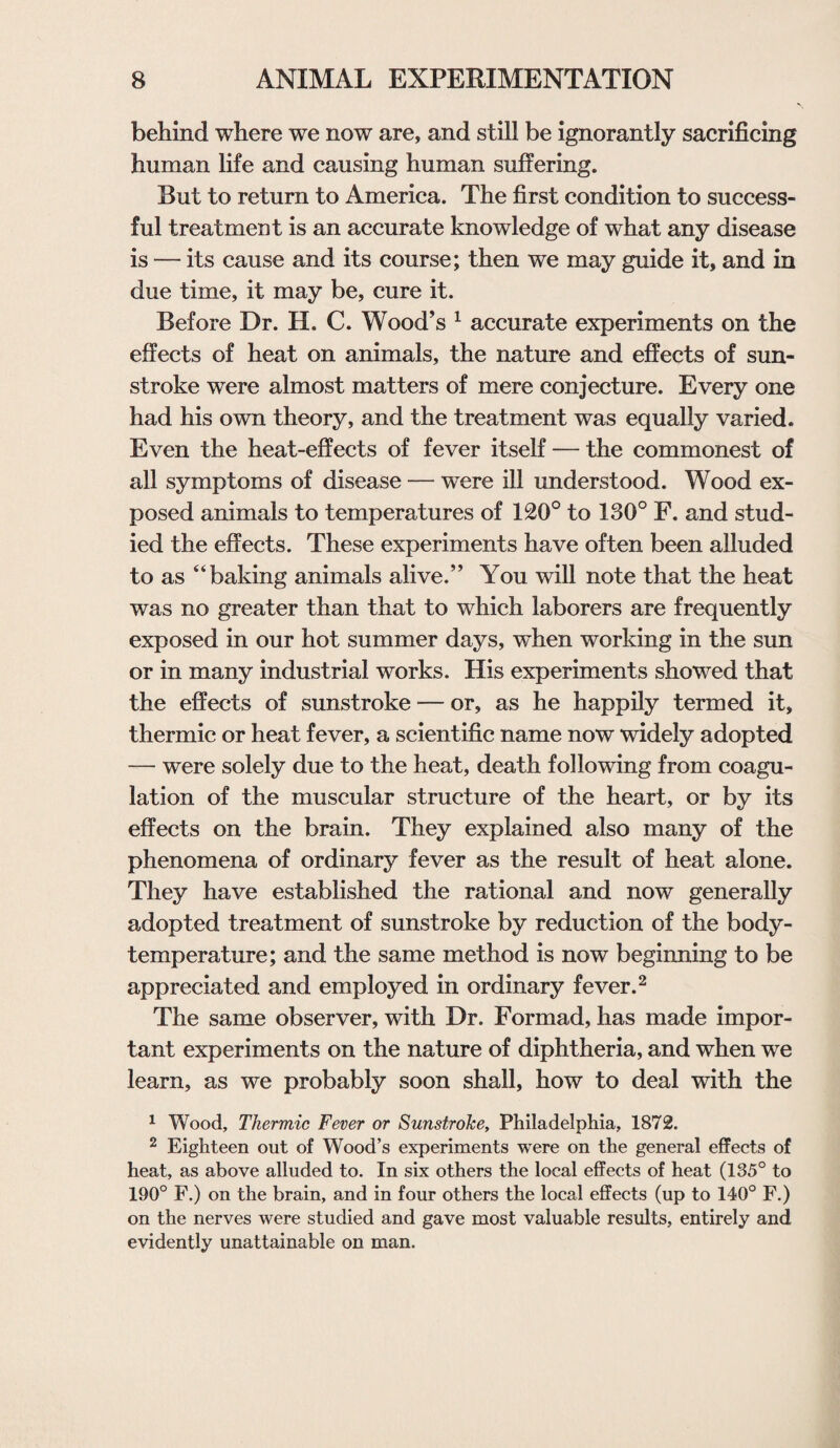 behind where we now are, and still be ignorantly sacrificing human life and causing human suffering. But to return to America. The first condition to success¬ ful treatment is an accurate knowledge of what any disease is — its cause and its course; then we may guide it, and in due time, it may be, cure it. Before Dr. H. C. Wood’s 1 accurate experiments on the effects of heat on animals, the nature and effects of sun¬ stroke were almost matters of mere conjecture. Every one had his own theory, and the treatment was equally varied. Even the heat-effects of fever itself — the commonest of all symptoms of disease — were ill understood. Wood ex¬ posed animals to temperatures of 120° to 130° F. and stud¬ ied the effects. These experiments have often been alluded to as “baking animals alive.” You will note that the heat was no greater than that to which laborers are frequently exposed in our hot summer days, when working in the sun or in many industrial works. His experiments showed that the effects of sunstroke — or, as he happily termed it, thermic or heat fever, a scientific name now widely adopted — were solely due to the heat, death following from coagu¬ lation of the muscular structure of the heart, or by its effects on the brain. They explained also many of the phenomena of ordinary fever as the result of heat alone. They have established the rational and now generally adopted treatment of sunstroke by reduction of the body- temperature; and the same method is now beginning to be appreciated and employed in ordinary fever.2 The same observer, with Dr. Formad, has made impor¬ tant experiments on the nature of diphtheria, and when we learn, as we probably soon shall, how to deal with the 1 Wood, Thermic Fever or Sunstroke, Philadelphia, 1872. 2 Eighteen out of Wood’s experiments were on the general effects of heat, as above alluded to. In six others the local effects of heat (135° to 190° F.) on the brain, and in four others the local effects (up to 140° F.) on the nerves were studied and gave most valuable results, entirely and evidently unattainable on man.