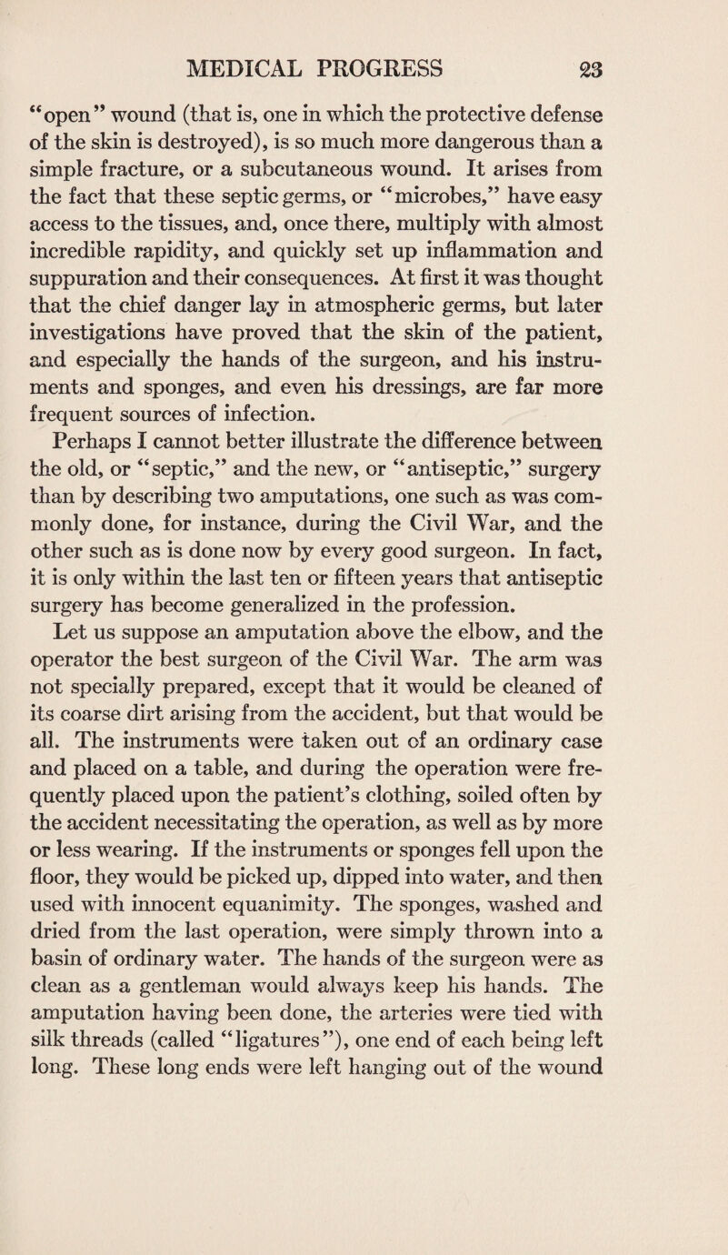 “open” wound (that is, one in which the protective defense of the skin is destroyed), is so much more dangerous than a simple fracture, or a subcutaneous wound. It arises from the fact that these septic germs, or “microbes,” have easy access to the tissues, and, once there, multiply with almost incredible rapidity, and quickly set up inflammation and suppuration and their consequences. At first it was thought that the chief danger lay in atmospheric germs, but later investigations have proved that the skin of the patient, and especially the hands of the surgeon, and his instru¬ ments and sponges, and even his dressings, are far more frequent sources of infection. Perhaps I cannot better illustrate the difference between the old, or “septic,” and the new, or “antiseptic,” surgery than by describing two amputations, one such as was com¬ monly done, for instance, during the Civil War, and the other such as is done now by every good surgeon. In fact, it is only within the last ten or fifteen years that antiseptic surgery has become generalized in the profession. Let us suppose an amputation above the elbow, and the operator the best surgeon of the Civil War. The arm was not specially prepared, except that it would be cleaned of its coarse dirt arising from the accident, but that would be all. The instruments were taken out of an ordinary case and placed on a table, and during the operation were fre¬ quently placed upon the patient’s clothing, soiled often by the accident necessitating the operation, as well as by more or less wearing. If the instruments or sponges fell upon the floor, they would be picked up, dipped into water, and then used with innocent equanimity. The sponges, washed and dried from the last operation, were simply thrown into a basin of ordinary water. The hands of the surgeon were as clean as a gentleman would always keep his hands. The amputation having been done, the arteries were tied with silk threads (called “ligatures”), one end of each being left long. These long ends were left hanging out of the wound