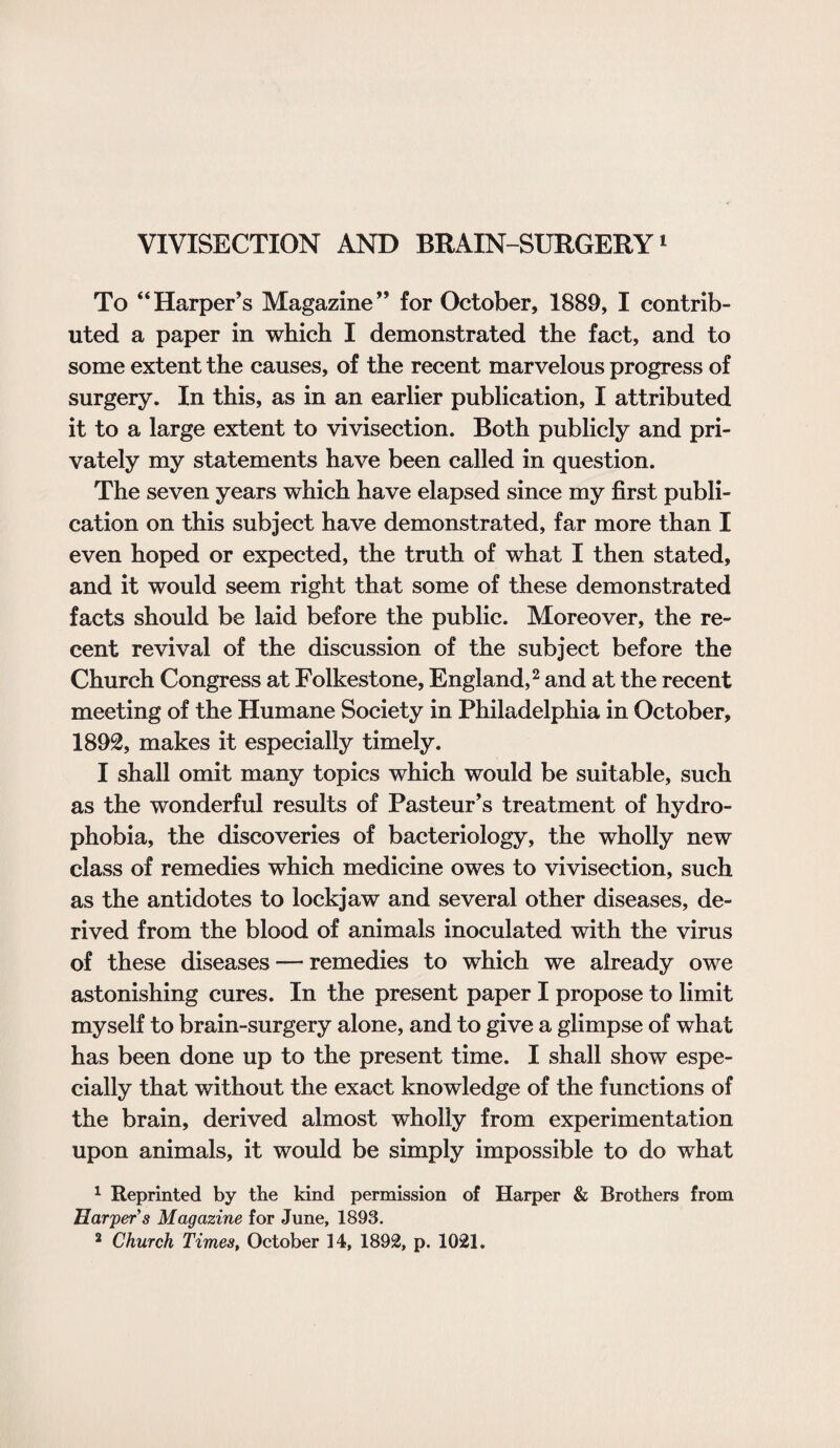 VIVISECTION AND BRAIN-SURGERY1 To “Harper’s Magazine” for October, 1889, I contrib¬ uted a paper in which I demonstrated the fact, and to some extent the causes, of the recent marvelous progress of surgery. In this, as in an earlier publication, I attributed it to a large extent to vivisection. Both publicly and pri¬ vately my statements have been called in question. The seven years which have elapsed since my first publi¬ cation on this subject have demonstrated, far more than I even hoped or expected, the truth of what I then stated, and it would seem right that some of these demonstrated facts should be laid before the public. Moreover, the re¬ cent revival of the discussion of the subject before the Church Congress at Folkestone, England,2 and at the recent meeting of the Humane Society in Philadelphia in October, 1892, makes it especially timely. I shall omit many topics which would be suitable, such as the wonderful results of Pasteur’s treatment of hydro¬ phobia, the discoveries of bacteriology, the wholly new class of remedies which medicine owes to vivisection, such as the antidotes to lockjaw and several other diseases, de¬ rived from the blood of animals inoculated with the virus of these diseases — remedies to which we already owe astonishing cures. In the present paper I propose to limit myself to brain-surgery alone, and to give a glimpse of what has been done up to the present time. I shall show espe¬ cially that without the exact knowledge of the functions of the brain, derived almost wholly from experimentation upon animals, it would be simply impossible to do what 1 Reprinted by the kind permission of Harper & Brothers from Harper’s Magazine for June, 1893.