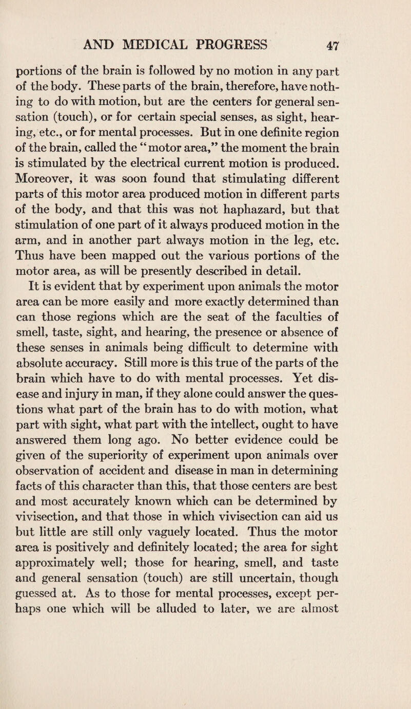 portions of the brain is followed by no motion in any part of the body. These parts of the brain, therefore, have noth¬ ing to do with motion, but are the centers for general sen¬ sation (touch), or for certain special senses, as sight, hear¬ ing, etc., or for mental processes. But in one definite region of the brain, called the “motor area,” the moment the brain is stimulated by the electrical current motion is produced. Moreover, it was soon found that stimulating different parts of this motor area produced motion in different parts of the body, and that this was not haphazard, but that stimulation of one part of it always produced motion in the arm, and in another part always motion in the leg, etc. Thus have been mapped out the various portions of the motor area, as will be presently described in detail. It is evident that by experiment upon animals the motor area can be more easily and more exactly determined than can those regions which are the seat of the faculties of smell, taste, sight, and hearing, the presence or absence of these senses in animals being difficult to determine with absolute accuracy. Still more is this true of the parts of the brain which have to do with mental processes. Yet dis¬ ease and injury in man, if they alone could answer the ques¬ tions what part of the brain has to do with motion, what part with sight, what part with the intellect, ought to have answered them long ago. No better evidence could be given of the superiority of experiment upon animals over observation of accident and disease in man in determining facts of this character than this, that those centers are best and most accurately known which can be determined by vivisection, and that those in which vivisection can aid us but little are still only vaguely located. Thus the motor area is positively and definitely located; the area for sight approximately well; those for hearing, smell, and taste and general sensation (touch) are still uncertain, though guessed at. As to those for mental processes, except per¬ haps one which will be alluded to later, we are almost