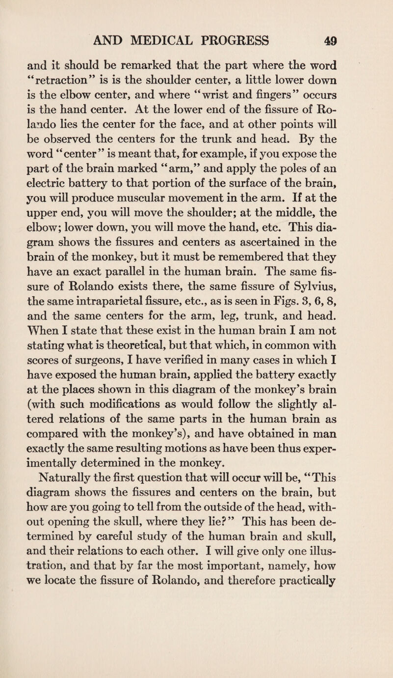 and it should be remarked that the part where the word “retraction” is is the shoulder center, a little lower down is the elbow center, and where “wrist and fingers” occurs is the hand center. At the lower end of the fissure of Ro¬ lando lies the center for the face, and at other points will be observed the centers for the trunk and head. By the word “center” is meant that, for example, if you expose the part of the brain marked “arm,” and apply the poles of an electric battery to that portion of the surface of the brain, you will produce muscular movement in the arm. If at the upper end, you will move the shoulder; at the middle, the elbow; lower down, you will move the hand, etc. This dia¬ gram shows the fissures and centers as ascertained in the brain of the monkey, but it must be remembered that they have an exact parallel in the human brain. The same fis¬ sure of Rolando exists there, the same fissure of Sylvius, the same intraparietal fissure, etc., as is seen in Figs. 3, 6, 8, and the same centers for the arm, leg, trunk, and head. When I state that these exist in the human brain I am not stating what is theoretical, but that which, in common with scores of surgeons, I have verified in many cases in which I have exposed the human brain, applied the battery exactly at the places shown in this diagram of the monkey’s brain (with such modifications as would follow the slightly al¬ tered relations of the same parts in the human brain as compared with the monkey’s), and have obtained in man exactly the same resulting motions as have been thus exper¬ imentally determined in the monkey. Naturally the first question that will occur will be, “This diagram shows the fissures and centers on the brain, but how are you going to tell from the outside of the head, with¬ out opening the skull, where they lie? ” This has been de¬ termined by careful study of the human brain and skull, and their relations to each other. I will give only one illus¬ tration, and that by far the most important, namely, how we locate the fissure of Rolando, and therefore practically