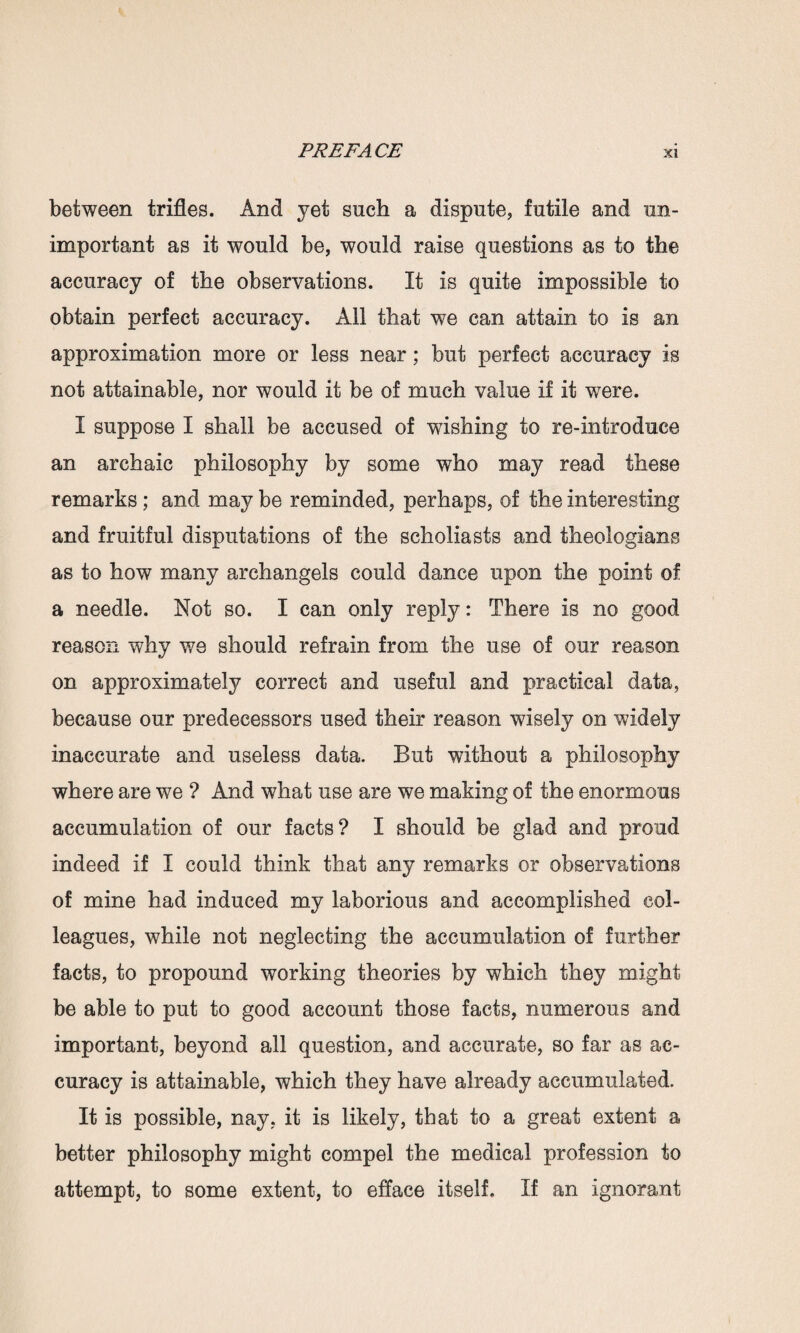 between trifles. And yet such a dispute, futile and un¬ important as it would be, would raise questions as to the accuracy of the observations. It is quite impossible to obtain perfect accuracy. All that we can attain to is an approximation more or less near; but perfect accuracy is not attainable, nor would it be of much value if it were. I suppose I shall be accused of wishing to re-introduce an archaic philosophy by some who may read these remarks; and may be reminded, perhaps, of the interesting and fruitful disputations of the scholiasts and theologians as to how many archangels could dance upon the point of a needle. Not so. I can only reply: There is no good reason why we should refrain from the use of our reason on approximately correct and useful and practical data, because our predecessors used their reason wisely on widely inaccurate and useless data. But without a philosophy where are we ? And what use are we making of the enormous accumulation of our facts? I should be glad and proud indeed if I could think that any remarks or observations of mine had induced my laborious and accomplished col¬ leagues, while not neglecting the accumulation of further facts, to propound working theories by which they might be able to put to good account those facts, numerous and important, beyond all question, and accurate, so far as ac¬ curacy is attainable, which they have already accumulated. It is possible, nay, it is likely, that to a great extent a better philosophy might compel the medical profession to attempt, to some extent, to efface itself. If an ignorant