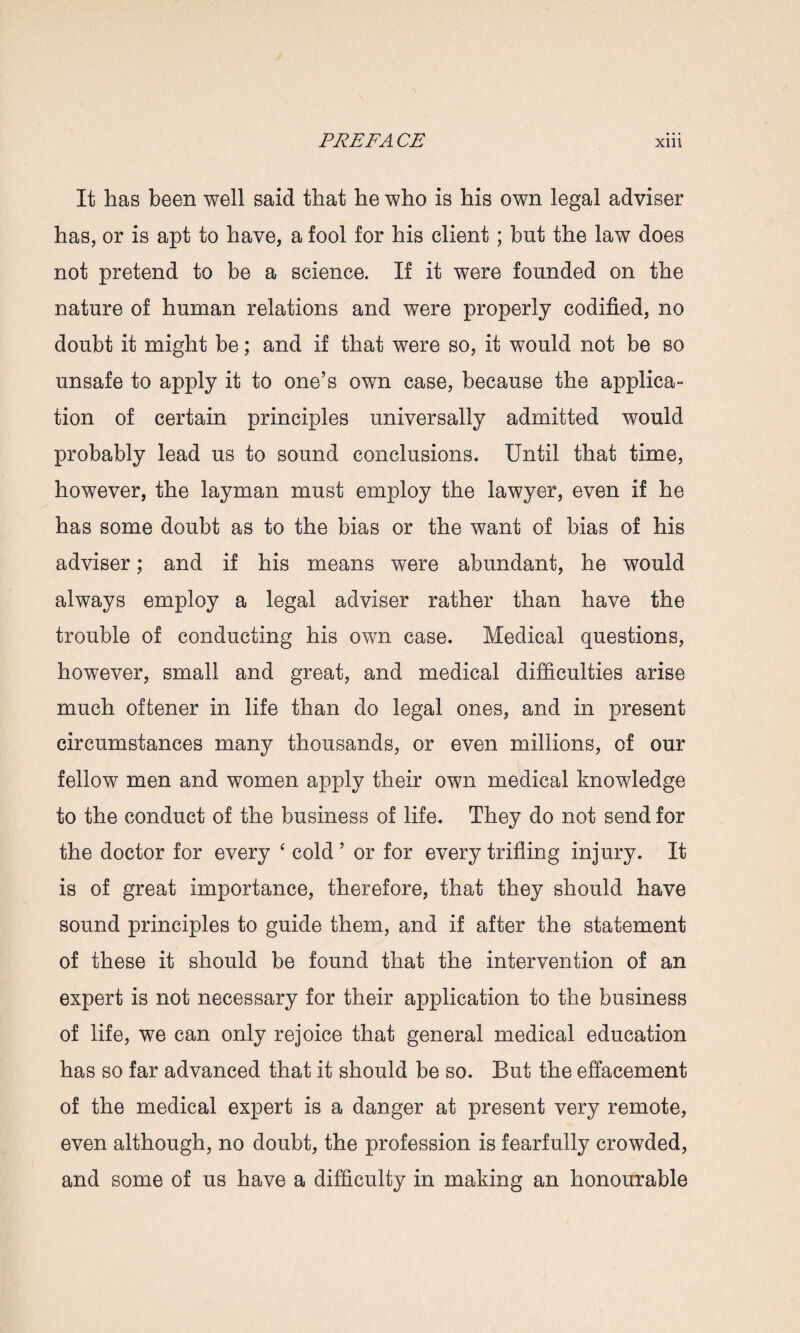 It has been well said that he who is his own legal adviser has, or is apt to have, a fool for his client; but the law does not pretend to be a science. If it were founded on the nature of human relations and were properly codified, no doubt it might be; and if that were so, it would not be so unsafe to apply it to one’s own case, because the applica¬ tion of certain principles universally admitted would probably lead us to sound conclusions. Until that time, however, the layman must employ the lawyer, even if he has some doubt as to the bias or the want of bias of his adviser; and if his means were abundant, he would always employ a legal adviser rather than have the trouble of conducting his own case. Medical questions, however, small and great, and medical difficulties arise much offcener in life than do legal ones, and in present circumstances many thousands, or even millions, of our fellow men and women apply their own medical knowledge to the conduct of the business of life. They do not send for the doctor for every ‘ cold’ or for every trifling injury. It is of great importance, therefore, that they should have sound principles to guide them, and if after the statement of these it should be found that the intervention of an expert is not necessary for their application to the business of life, we can only rejoice that general medical education has so far advanced that it should be so. But the effacement of the medical expert is a danger at present very remote, even although, no doubt, the profession is fearfully crowded, and some of us have a difficulty in making an honourable