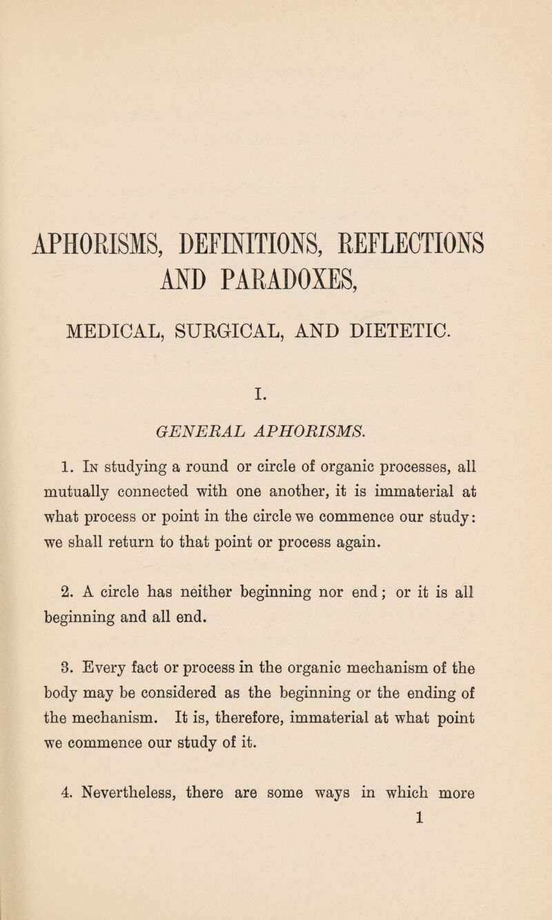 APHORISMS, DEFINITIONS, REFLECTIONS AND PARADOXES, MEDICAL, SURGICAL, AND DIETETIC. I. GENERAL APHORISMS. 1. In studying a round or circle of organic processes, all mutually connected with one another, it is immaterial at what process or point in the circle we commence our study: we shall return to that point or process again. 2. A circle has neither beginning nor end; or it is all beginning and all end. 8. Every fact or process in the organic mechanism of the body may be considered as the beginning or the ending of the mechanism. It is, therefore, immaterial at what point we commence our study of it. 4. Nevertheless, there are some ways in which more