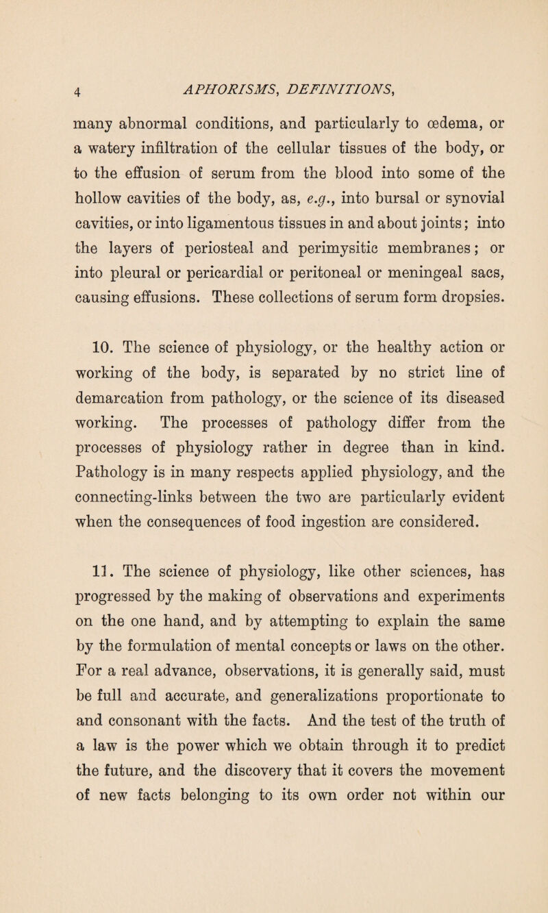 many abnormal conditions, and particularly to oedema, or a watery infiltration of the cellular tissues of the body, or to the effusion of serum from the blood into some of the hollow cavities of the body, as, e.g.9 into bursal or synovial cavities, or into ligamentous tissues in and about joints; into the layers of periosteal and perimysitic membranes; or into pleural or pericardial or peritoneal or meningeal sacs, causing effusions. These collections of serum form dropsies. 10. The science of physiology, or the healthy action or working of the body, is separated by no strict line of demarcation from pathology, or the science of its diseased working. The processes of pathology differ from the processes of physiology rather in degree than in kind. Pathology is in many respects applied physiology, and the connecting-links between the two are particularly evident when the consequences of food ingestion are considered. 11. The science of physiology, like other sciences, has progressed by the making of observations and experiments on the one hand, and by attempting to explain the same by the formulation of mental concepts or laws on the other. For a real advance, observations, it is generally said, must be full and accurate, and generalizations proportionate to and consonant with the facts. And the test of the truth of a law is the power which we obtain through it to predict the future, and the discovery that it covers the movement of new facts belonging to its own order not within our