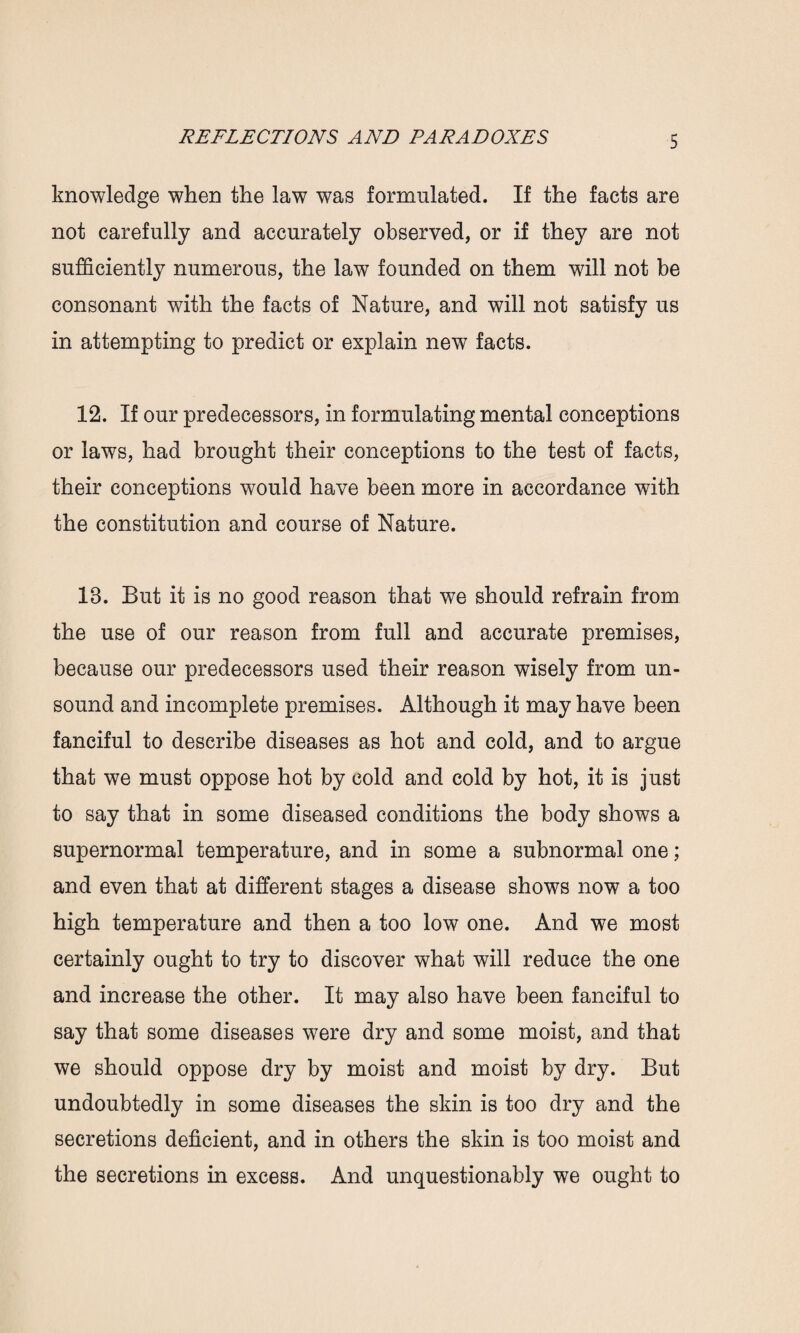 knowledge when the law was formulated. If the facts are not carefully and accurately observed, or if they are not sufficiently numerous, the law founded on them will not be consonant with the facts of Nature, and will not satisfy us in attempting to predict or explain new facts. 12. If our predecessors, in formulating mental conceptions or laws, had brought their conceptions to the test of facts, their conceptions would have been more in accordance with the constitution and course of Nature. 18. But it is no good reason that we should refrain from the use of our reason from full and accurate premises, because our predecessors used their reason wisely from un¬ sound and incomplete premises. Although it may have been fanciful to describe diseases as hot and cold, and to argue that we must oppose hot by cold and cold by hot, it is just to say that in some diseased conditions the body shows a supernormal temperature, and in some a subnormal one; and even that at different stages a disease shows now a too high temperature and then a too low one. And we most certainly ought to try to discover what will reduce the one and increase the other. It may also have been fanciful to say that some diseases were dry and some moist, and that we should oppose dry by moist and moist by dry. But undoubtedly in some diseases the skin is too dry and the secretions deficient, and in others the skin is too moist and the secretions in excess. And unquestionably we ought to