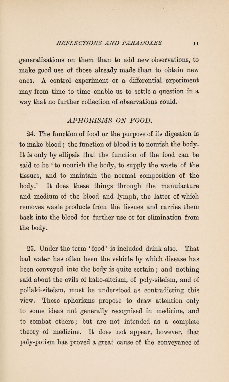 generalizations on them than to add new observations, to make good use of those already made than to obtain new ones. A control experiment or a differential experiment may from time to time enable us to settle a question in a way that no further collection of observations could. APHORISMS ON FOOD. 24. The function of food or the purpose of its digestion is to make blood; the function of blood is to nourish the body. It is only by ellipsis that the function of the food can be said to be 4 to nourish the body, to supply the waste of the tissues, and to maintain the normal composition of the body.’ It does these things through the manufacture and medium of the blood and lymph, the latter of which removes waste products from the tissues and carries them back into the blood for further use or for elimination from the body. 25. Under the term ‘ food ’ is included drink also. That bad water has often been the vehicle by which disease has been conveyed into the body is quite certain; and nothing said about the evils of kako-siteism, of poly-siteism, and of pollaki-siteism, must be understood as contradicting this view. These aphorisms propose to draw attention only to some ideas not generally recognised in medicine, and to combat others; but are not intended as a complete theory of medicine. It does not appear, however, that poly-potism has proved a great cause of the conveyance of