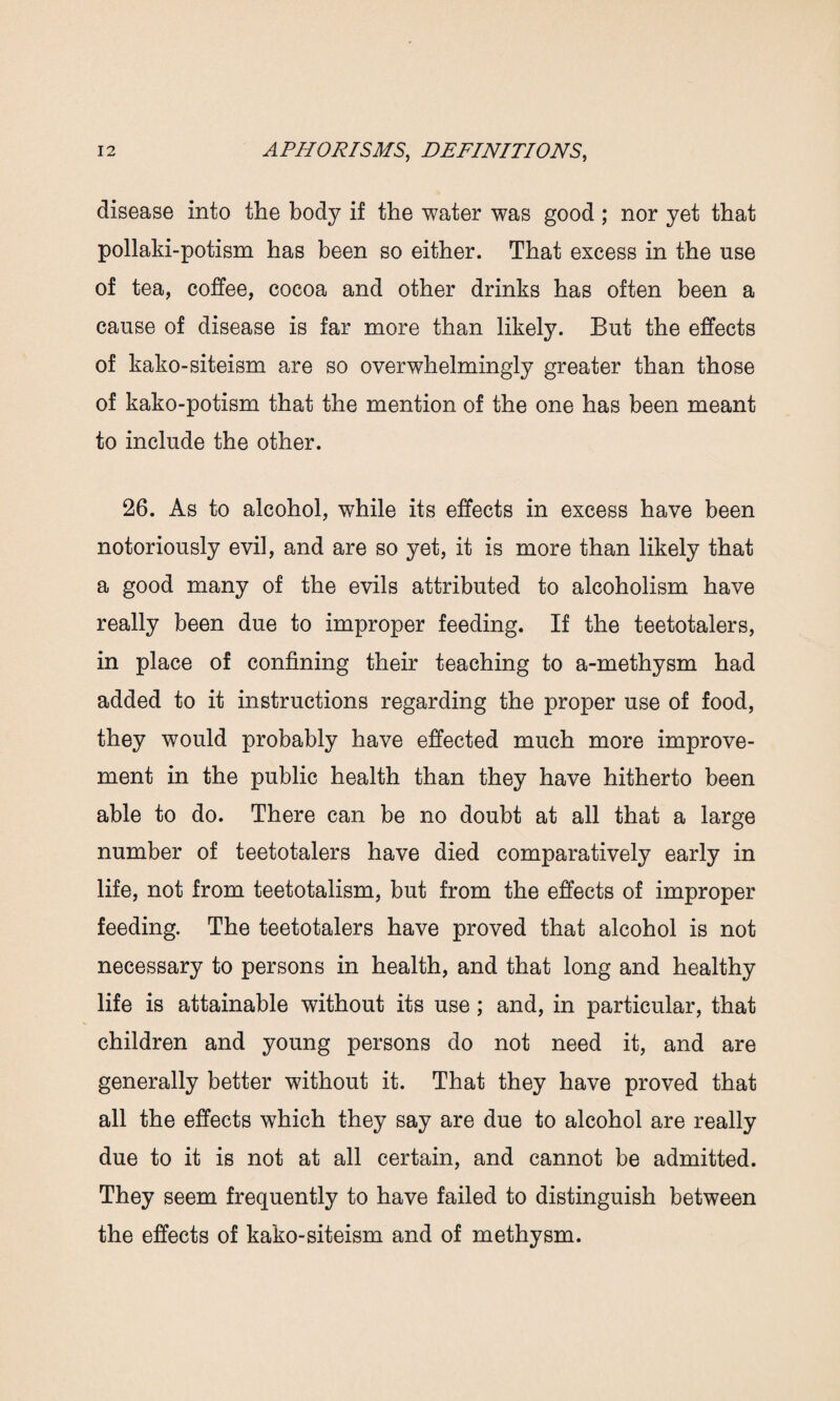 disease into the body if the water was good ; nor yet that pollaki-potism has been so either. That excess in the use of tea, coffee, cocoa and other drinks has often been a cause of disease is far more than likely. But the effects of kako-siteism are so overwhelmingly greater than those of kako-potism that the mention of the one has been meant to include the other. 26. As to alcohol, while its effects in excess have been notoriously evil, and are so yet, it is more than likely that a good many of the evils attributed to alcoholism have really been due to improper feeding. If the teetotalers, in place of confining their teaching to a-methysm had added to it instructions regarding the proper use of food, they would probably have effected much more improve¬ ment in the public health than they have hitherto been able to do. There can be no doubt at all that a large number of teetotalers have died comparatively early in life, not from teetotalism, but from the effects of improper feeding. The teetotalers have proved that alcohol is not necessary to persons in health, and that long and healthy life is attainable without its use; and, in particular, that children and young persons do not need it, and are generally better without it. That they have proved that all the effects which they say are due to alcohol are really due to it is not at all certain, and cannot be admitted. They seem frequently to have failed to distinguish between the effects of kako-siteism and of methysm.
