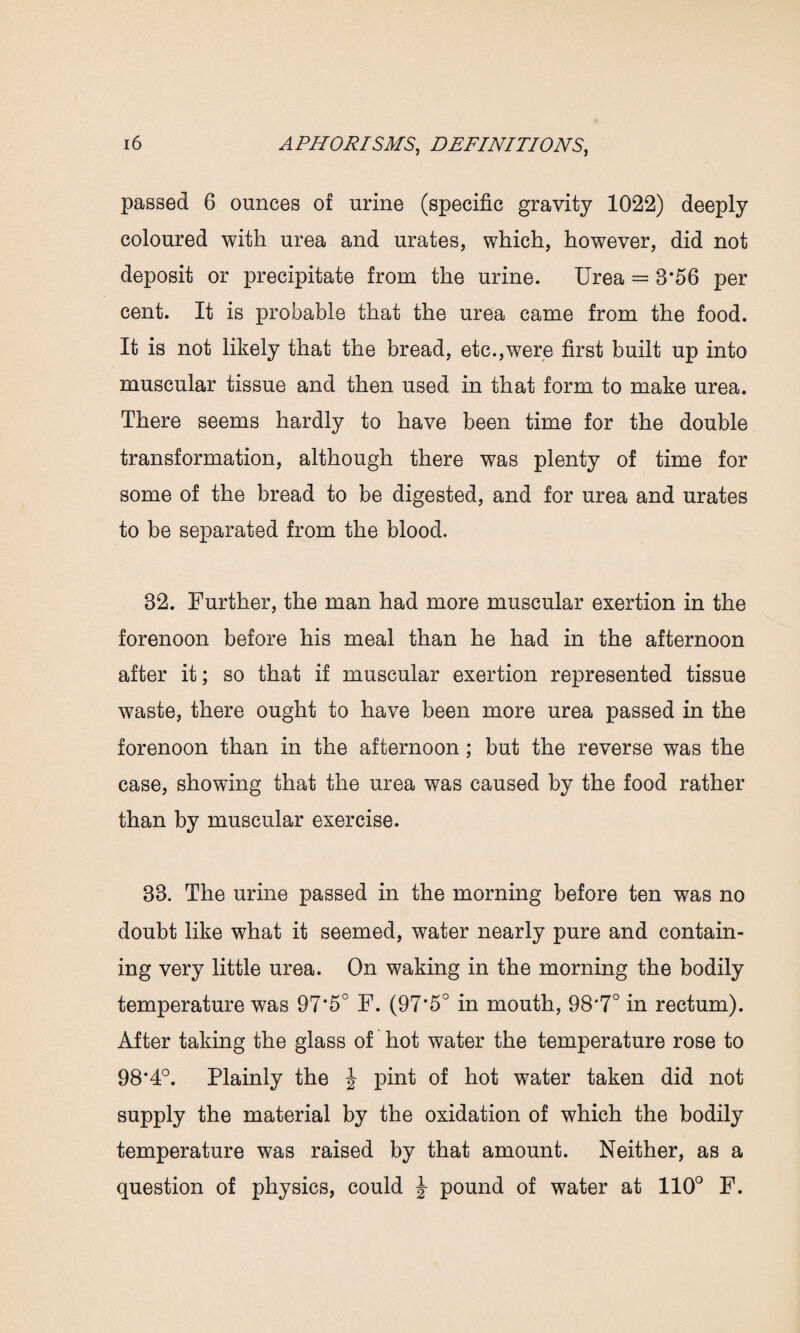 passed 6 ounces of urine (specific gravity 1022) deeply coloured with urea and urates, which, however, did not deposit or precipitate from the urine. Urea = 3*56 per cent. It is probable that the urea came from the food. It is not likely that the bread, etc.,were first built up into muscular tissue and then used in that form to make urea. There seems hardly to have been time for the double transformation, although there was plenty of time for some of the bread to be digested, and for urea and urates to be separated from the blood. 32. Further, the man had more muscular exertion in the forenoon before his meal than he had in the afternoon after it; so that if muscular exertion represented tissue waste, there ought to have been more urea passed in the forenoon than in the afternoon; but the reverse was the case, showing that the urea was caused by the food rather than by muscular exercise. 33. The urine passed in the morning before ten was no doubt like what it seemed, water nearly pure and contain¬ ing very little urea. On waking in the morning the bodily temperature was 97*5° F. (97'5° in mouth, 98*7° in rectum). After taking the glass of hot water the temperature rose to 98*4°. Plainly the J pint of hot water taken did not supply the material by the oxidation of which the bodily temperature was raised by that amount. Neither, as a question of physics, could J pound of water at 110° F.