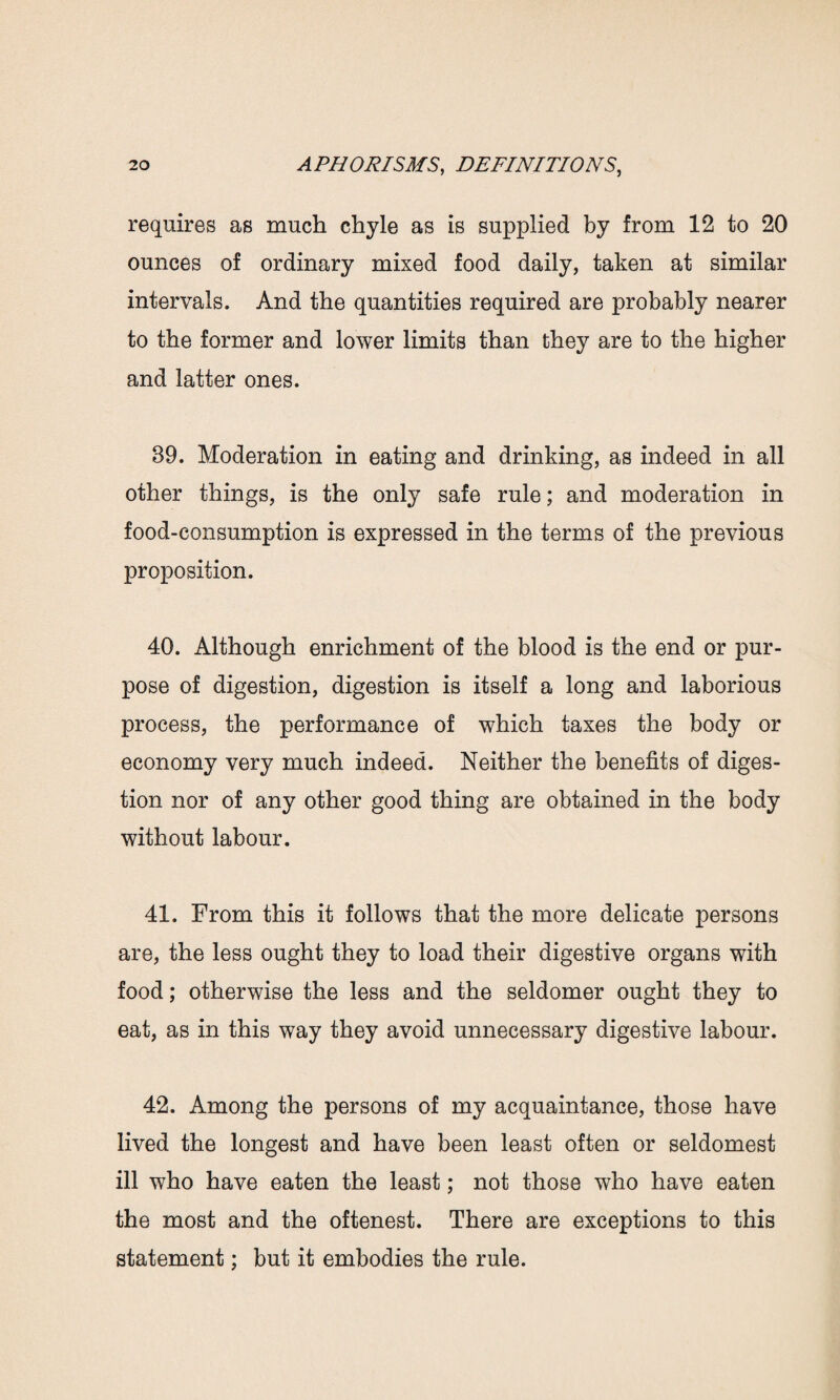 requires as much chyle as is supplied by from 12 to 20 ounces of ordinary mixed food daily, taken at similar intervals. And the quantities required are probably nearer to the former and lower limits than they are to the higher and latter ones. 89. Moderation in eating and drinking, as indeed in all other things, is the only safe rule; and moderation in food-consumption is expressed in the terms of the previous proposition. 40. Although enrichment of the blood is the end or pur¬ pose of digestion, digestion is itself a long and laborious process, the performance of which taxes the body or economy very much indeed. Neither the benefits of diges¬ tion nor of any other good thing are obtained in the body without labour. 41. From this it follows that the more delicate persons are, the less ought they to load their digestive organs with food; otherwise the less and the seldomer ought they to eat, as in this way they avoid unnecessary digestive labour. 42. Among the persons of my acquaintance, those have lived the longest and have been least often or seldomest ill who have eaten the least; not those who have eaten the most and the oftenest. There are exceptions to this statement; but it embodies the rule.