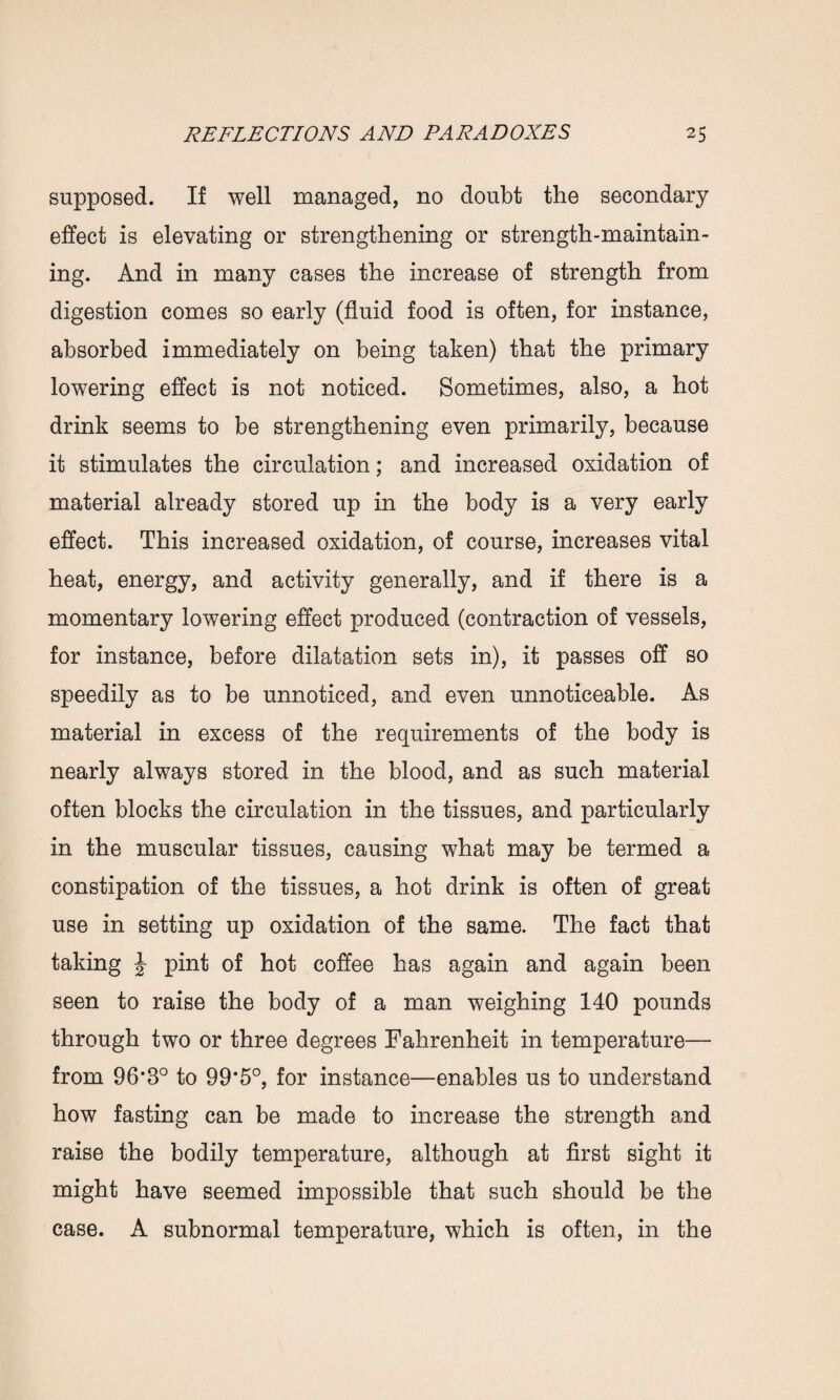 supposed. If well managed, no doubt the secondary effect is elevating or strengthening or strength-maintain¬ ing. And in many cases the increase of strength from digestion comes so early (fluid food is often, for instance, absorbed immediately on being taken) that the primary lowering effect is not noticed. Sometimes, also, a hot drink seems to be strengthening even primarily, because it stimulates the circulation; and increased oxidation of material already stored up in the body is a very early effect. This increased oxidation, of course, increases vital heat, energy, and activity generally, and if there is a momentary lowering effect produced (contraction of vessels, for instance, before dilatation sets in), it passes off so speedily as to be unnoticed, and even unnoticeable. As material in excess of the requirements of the body is nearly always stored in the blood, and as such material often blocks the circulation in the tissues, and particularly in the muscular tissues, causing what may be termed a constipation of the tissues, a hot drink is often of great use in setting up oxidation of the same. The fact that taking J pint of hot coffee has again and again been seen to raise the body of a man weighing 140 pounds through two or three degrees Fahrenheit in temperature— from 96,3° to 99*5°, for instance—enables us to understand how fasting can be made to increase the strength and raise the bodily temperature, although at first sight it might have seemed impossible that such should be the case. A subnormal temperature, which is often, in the