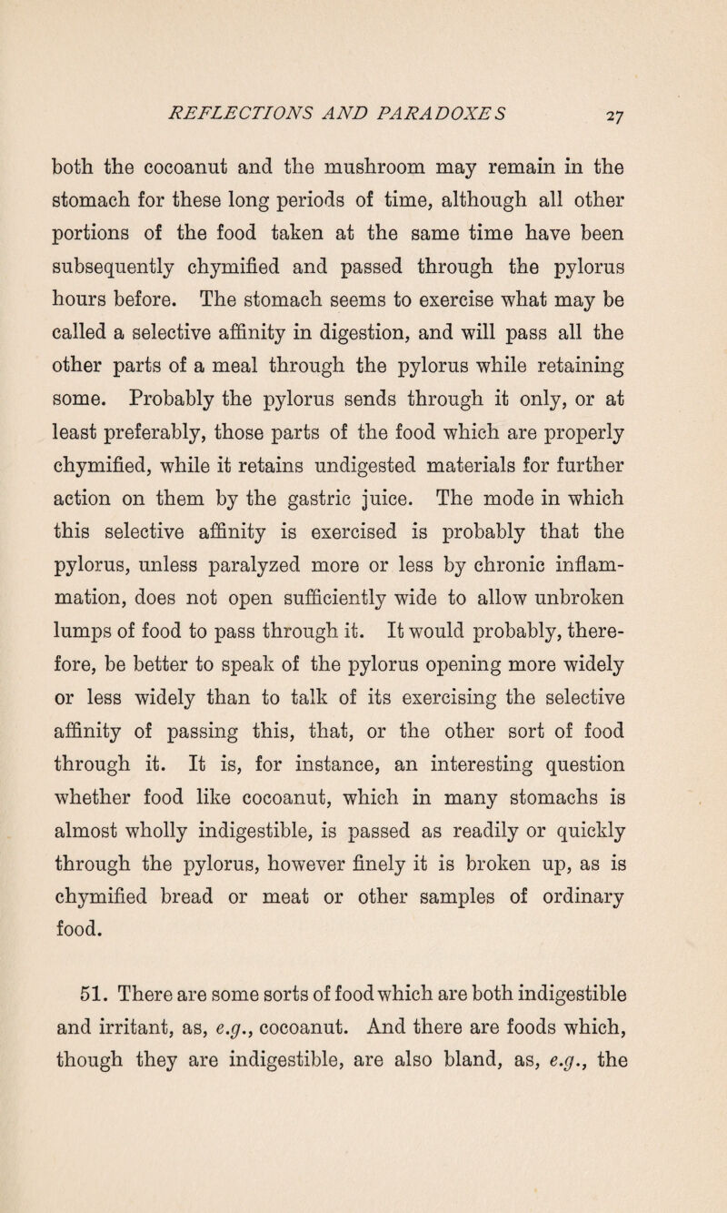 both the cocoanut and the mushroom may remain in the stomach for these long periods of time, although all other portions of the food taken at the same time have been subsequently chymified and passed through the pylorus hours before. The stomach seems to exercise what may be called a selective affinity in digestion, and will pass all the other parts of a meal through the pylorus while retaining some. Probably the pylorus sends through it only, or at least preferably, those parts of the food which are properly chymified, while it retains undigested materials for further action on them by the gastric juice. The mode in which this selective affinity is exercised is probably that the pylorus, unless paralyzed more or less by chronic inflam¬ mation, does not open sufficiently wide to allow unbroken lumps of food to pass through it. It would probably, there¬ fore, be better to speak of the pylorus opening more widely or less widely than to talk of its exercising the selective affinity of passing this, that, or the other sort of food through it. It is, for instance, an interesting question whether food like cocoanut, which in many stomachs is almost wholly indigestible, is passed as readily or quickly through the pylorus, however finely it is broken up, as is chymified bread or meat or other samples of ordinary food. 51. There are some sorts of food which are both indigestible and irritant, as, e.g., cocoanut. And there are foods which, though they are indigestible, are also bland, as, e.g,, the