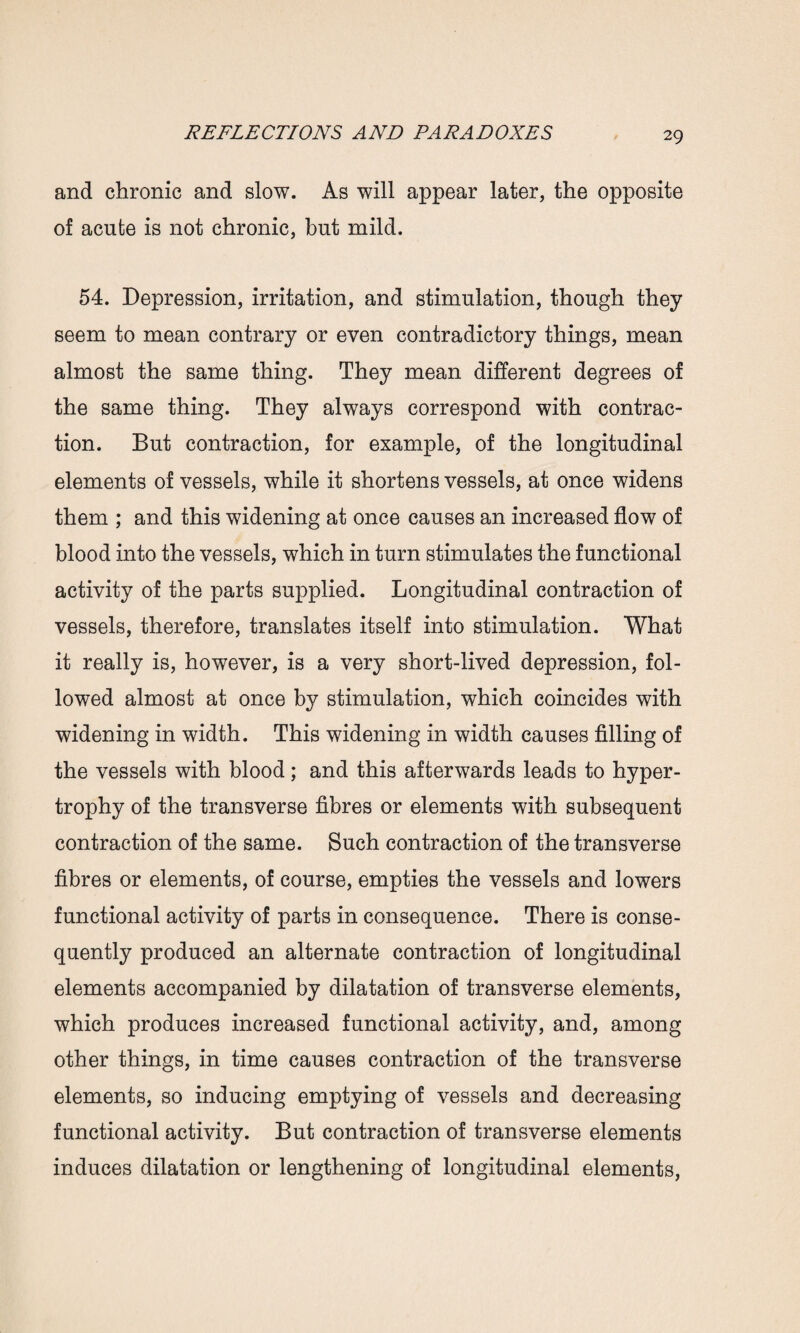 and chronic and slow. As will appear later, the opposite of acute is not chronic, but mild. 54. Depression, irritation, and stimulation, though they seem to mean contrary or even contradictory things, mean almost the same thing. They mean different degrees of the same thing. They always correspond with contrac¬ tion. But contraction, for example, of the longitudinal elements of vessels, while it shortens vessels, at once widens them ; and this widening at once causes an increased flow of blood into the vessels, which in turn stimulates the functional activity of the parts supplied. Longitudinal contraction of vessels, therefore, translates itself into stimulation. What it really is, however, is a very short-lived depression, fol¬ lowed almost at once by stimulation, which coincides with widening in width. This widening in width causes filling of the vessels with blood; and this afterwards leads to hyper¬ trophy of the transverse fibres or elements with subsequent contraction of the same. Such contraction of the transverse fibres or elements, of course, empties the vessels and lowers functional activity of parts in consequence. There is conse¬ quently produced an alternate contraction of longitudinal elements accompanied by dilatation of transverse elements, which produces increased functional activity, and, among other things, in time causes contraction of the transverse elements, so inducing emptying of vessels and decreasing functional activity. But contraction of transverse elements induces dilatation or lengthening of longitudinal elements,