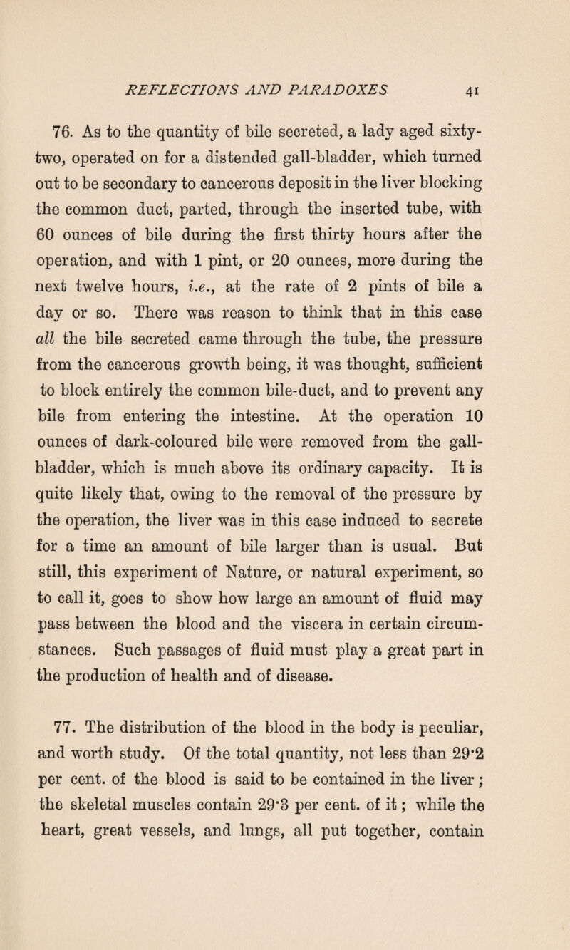 76. As to the quantity of bile secreted, a lady aged sixty- two, operated on for a distended gall-bladder, which turned out to be secondary to cancerous deposit in the liver blocking the common duct, parted, through the inserted tube, with 60 ounces of bile during the first thirty hours after the operation, and with 1 pint, or 20 ounces, more during the next twelve hours, i.e., at the rate of 2 pints of bile a day or so. There was reason to think that in this case all the bile secreted came through the tube, the pressure from the cancerous growth being, it was thought, sufficient to block entirely the common bile-duct, and to prevent any bile from entering the intestine. At the operation 10 ounces of dark-coloured bile were removed from the gall¬ bladder, which is much above its ordinary capacity. It is quite likely that, owing to the removal of the pressure by the operation, the liver was in this case induced to secrete for a time an amount of bile larger than is usual. But still, this experiment of Nature, or natural experiment, so to call it, goes to show how large an amount of fluid may pass between the blood and the viscera in certain circum¬ stances. Such passages of fluid must play a great part in the production of health and of disease. 77. The distribution of the blood in the body is peculiar, and worth study. Of the total quantity, not less than 29*2 per cent, of the blood is said to be contained in the liver ; the skeletal muscles contain 29*8 per cent, of it; while the heart, great vessels, and lungs, all put together, contain