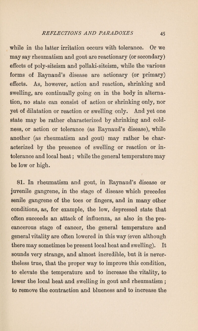 while in the latter irritation occurs with tolerance. Or we may say rheumatism and gout are reactionary (or secondary) effects of poly-siteism and pollaki-siteism, while the various forms of Raynaud’s disease are actionary (or primary) effects. As, however, action and reaction, shrinking and swelling, are continually going on in the body in alterna¬ tion, no state can consist of action or shrinking only, nor yet of dilatation or reaction or swelling only. And yet one state may be rather characterized by shrinking and cold¬ ness, or action or tolerance (as Raynaud’s disease), while another (as rheumatism and gout) may rather be char¬ acterized by the presence of swelling or reaction or in¬ tolerance and local heat; while the general temperature may be low or high. 81. In rheumatism and gout, in Raynaud’s disease or juvenile gangrene, in the stage of disease which precedes senile gangrene of the toes or fingers, and in many other conditions, as, for example, the low, depressed state that often succeeds an attack of influenza, as also in the pre- cancerous stage of cancer, the general temperature and general vitality are often lowered in this way (even although there may sometimes be present local heat and swelling). It sounds very strange, and almost incredible, but it is never¬ theless true, that the proper way to improve this condition, to elevate the temperature and to increase the vitality, to lower the local heat and swelling in gout and rheumatism ; to remove the contraction and blueness and to increase the