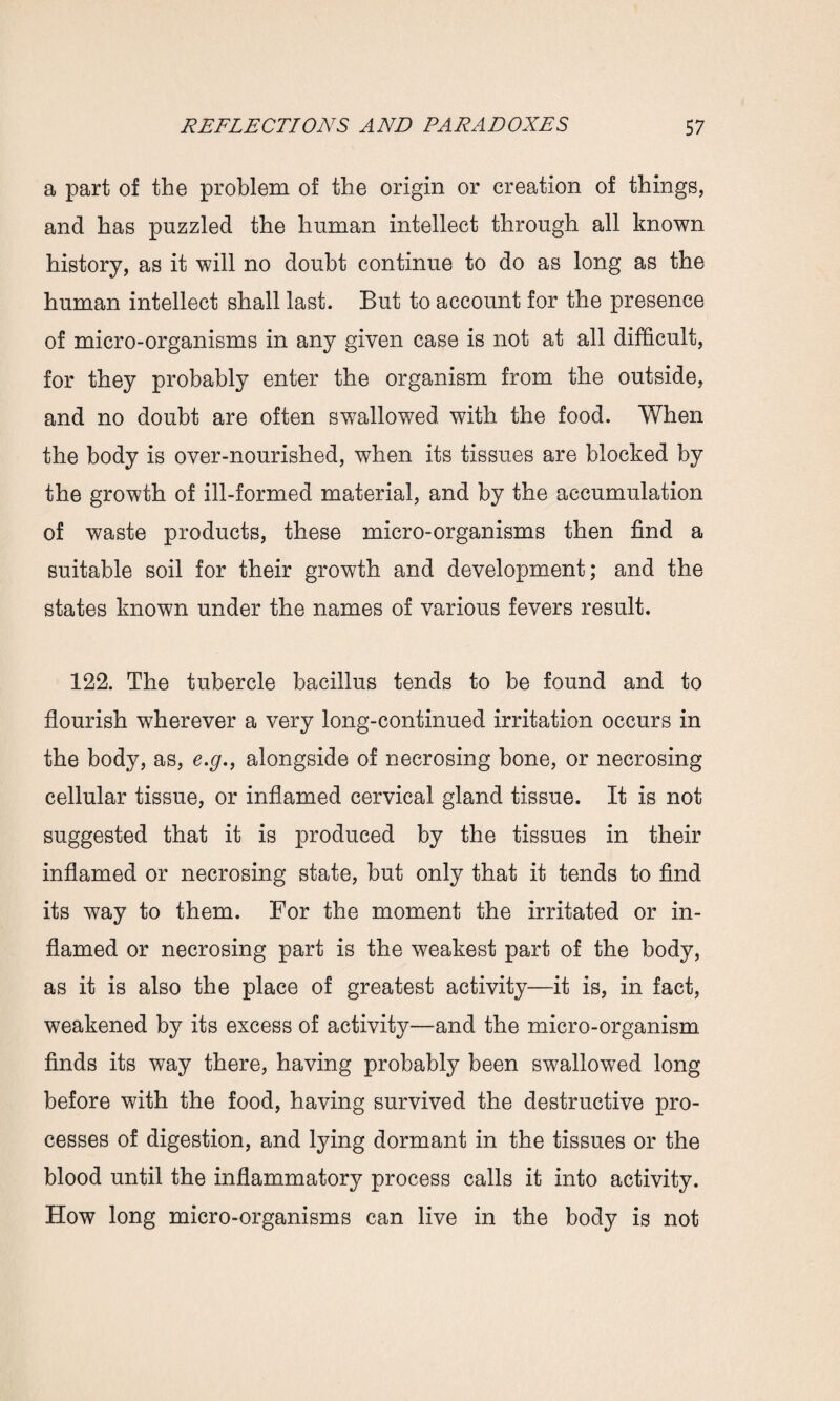 a part of the problem of the origin or creation of things, and has puzzled the human intellect through all known history, as it will no doubt continue to do as long as the human intellect shall last. But to account for the presence of micro-organisms in any given case is not at all difficult, for they probably enter the organism from the outside, and no doubt are often swallowed with the food. When the body is over-nourished, when its tissues are blocked by the growth of ill-formed material, and by the accumulation of waste products, these micro-organisms then find a suitable soil for their growth and development; and the states known under the names of various fevers result. 122. The tubercle bacillus tends to be found and to flourish wherever a very long-continued irritation occurs in the body, as, e.g., alongside of necrosing bone, or necrosing cellular tissue, or inflamed cervical gland tissue. It is not suggested that it is produced by the tissues in their inflamed or necrosing state, but only that it tends to find its way to them. For the moment the irritated or in¬ flamed or necrosing part is the weakest part of the body, as it is also the place of greatest activity—it is, in fact, weakened by its excess of activity—and the micro-organism finds its way there, having probably been swallowed long before with the food, having survived the destructive pro¬ cesses of digestion, and lying dormant in the tissues or the blood until the inflammatory process calls it into activity. How long micro-organisms can live in the body is not