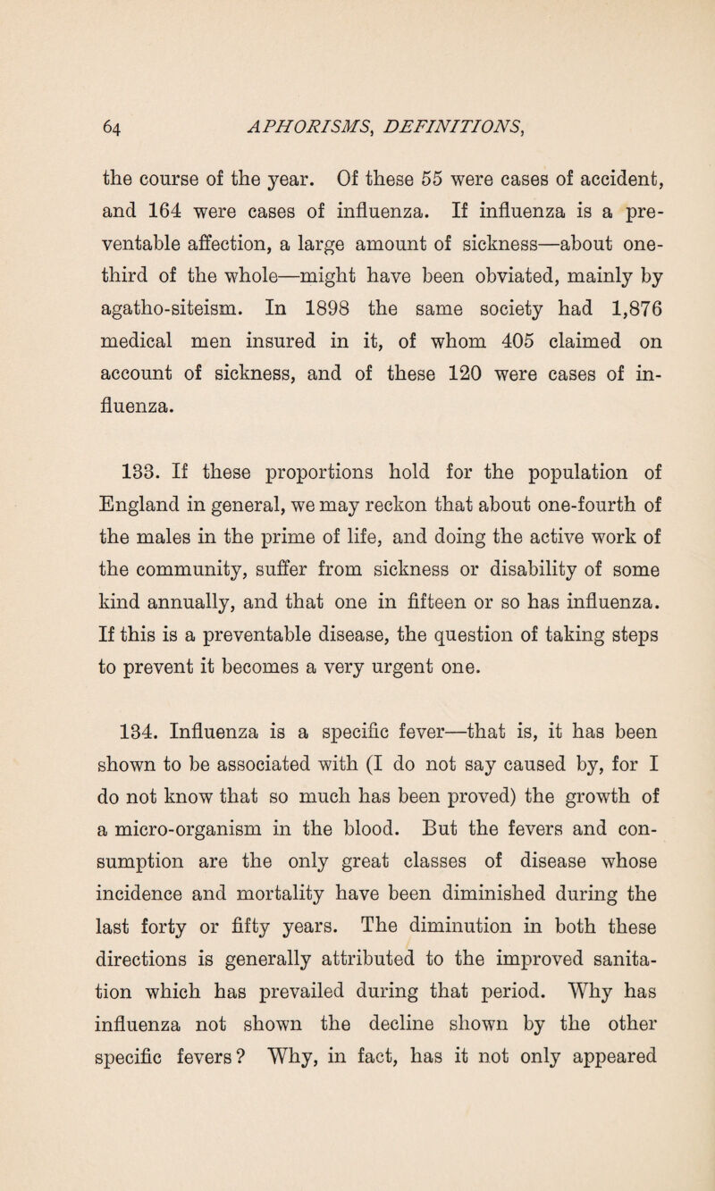 the course of the year. Of these 55 were cases of accident, and 164 were cases of influenza. If influenza is a pre¬ ventable affection, a large amount of sickness—about one- third of the whole—might have been obviated, mainly by agatho-siteism. In 1898 the same society had 1,876 medical men insured in it, of whom 405 claimed on account of sickness, and of these 120 were cases of in¬ fluenza. 188. If these proportions hold for the population of England in general, we may reckon that about one-fourth of the males in the prime of life, and doing the active work of the community, suffer from sickness or disability of some kind annually, and that one in fifteen or so has influenza. If this is a preventable disease, the question of taking steps to prevent it becomes a very urgent one. 184. Influenza is a specific fever—that is, it has been shown to be associated with (I do not say caused by, for I do not know that so much has been proved) the growth of a micro-organism in the blood. But the fevers and con¬ sumption are the only great classes of disease whose incidence and mortality have been diminished during the last forty or fifty years. The diminution in both these directions is generally attributed to the improved sanita¬ tion which has prevailed during that period. Why has influenza not shown the decline shown by the other specific fevers? Why, in fact, has it not only appeared