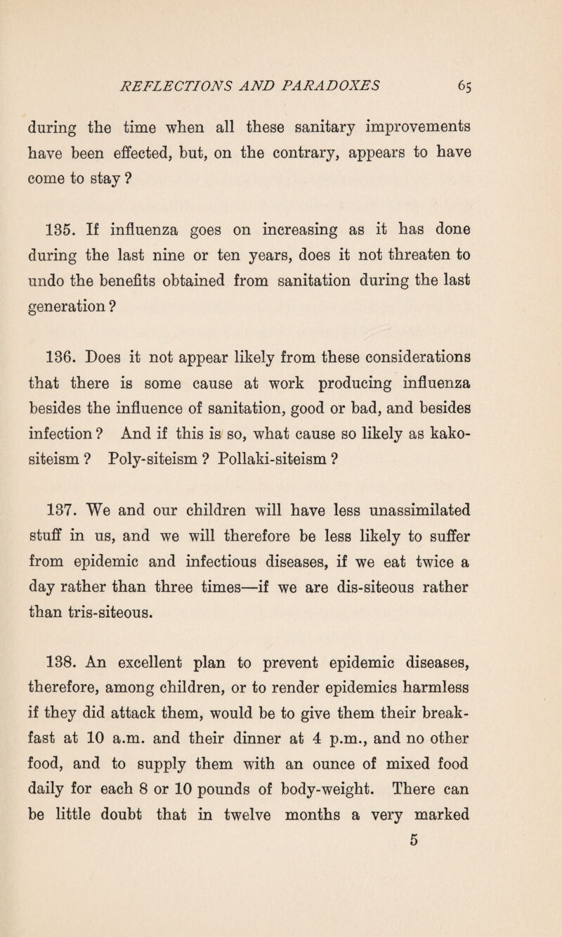 during the time when all these sanitary improvements have been effected, but, on the contrary, appears to have come to stay ? 135. If influenza goes on increasing as it has done during the last nine or ten years, does it not threaten to undo the benefits obtained from sanitation during the last generation ? 136. Does it not appear likely from these considerations that there is some cause at work producing influenza besides the influence of sanitation, good or bad, and besides infection ? And if this is so, what cause so likely as kako- siteism ? Poly-siteism ? Pollaki-siteism ? 137. We and our children will have less unassimilated stuff in us, and we will therefore be less likely to suffer from epidemic and infectious diseases, if we eat twice a day rather than three times—if we are dis-siteous rather than tris-siteous. 138. An excellent plan to prevent epidemic diseases, therefore, among children, or to render epidemics harmless if they did attack them, would be to give them their break¬ fast at 10 a.m. and their dinner at 4 p.m., and no other food, and to supply them with an ounce of mixed food daily for each 8 or 10 pounds of body-weight. There can be little doubt that in twelve months a very marked 5