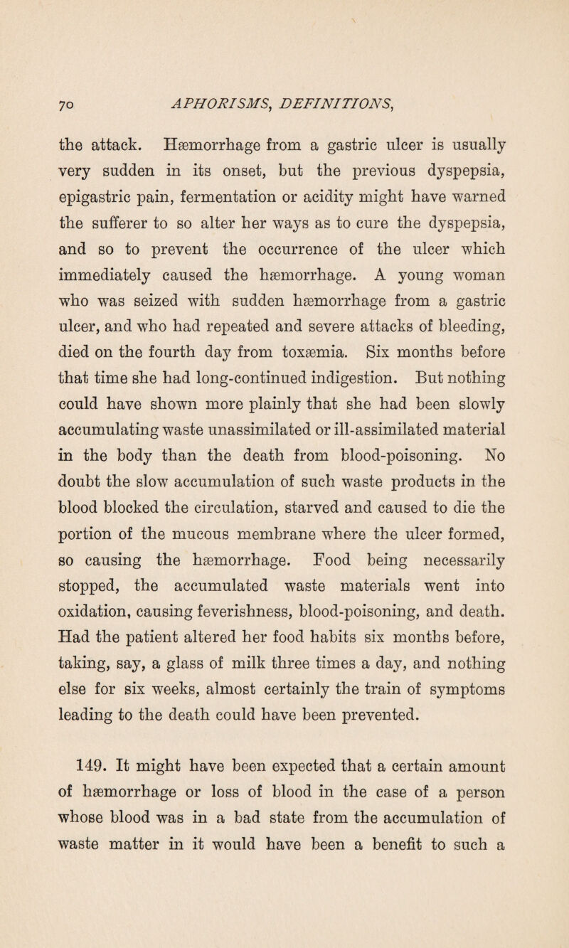 the attack. Haemorrhage from a gastric ulcer is usually very sudden in its onset, but the previous dyspepsia, epigastric pain, fermentation or acidity might have warned the sufferer to so alter her ways as to cure the dyspepsia, and so to prevent the occurrence of the ulcer which immediately caused the haemorrhage. A young woman who was seized with sudden haemorrhage from a gastric ulcer, and who had repeated and severe attacks of bleeding, died on the fourth day from toxaemia. Six months before that time she had long-continued indigestion. But nothing could have shown more plainly that she had been slowly accumulating waste unassimilated or ill-assimilated material in the body than the death from blood-poisoning. No doubt the slow accumulation of such waste products in the blood blocked the circulation, starved and caused to die the portion of the mucous membrane where the ulcer formed, so causing the haemorrhage. Food being necessarily stopped, the accumulated waste materials went into oxidation, causing feverishness, blood-poisoning, and death. Had the patient altered her food habits six months before, taking, say, a glass of milk three times a day, and nothing else for six weeks, almost certainly the train of symptoms leading to the death could have been prevented. 149. It might have been expected that a certain amount of hemorrhage or loss of blood in the case of a person whose blood was in a bad state from the accumulation of waste matter in it would have been a benefit to such a