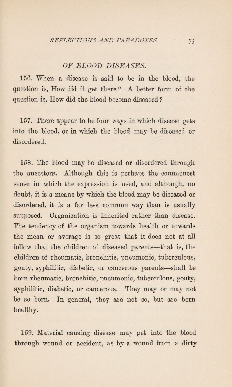 OF BLOOD DISEASES. 156. When a disease is said to be in the blood, the question is, How did it get there? A better form of the question is, How did the blood become diseased ? 157. There appear to be four ways in which disease gets into the blood, or in which the blood may be diseased or disordered. 158. The blood may be diseased or disordered through the ancestors. Although this is perhaps the commonest sense in which the expression is used, and although, no doubt, it is a means by which the blood may be diseased or disordered, it is a far less common way than is usually supposed. Organization is inherited rather than disease. The tendency of the organism towards health or towards the mean or average is so great that it does not at all follow that the children of diseased parents—that is, the children of rheumatic, bronchitic, pneumonic, tuberculous, gouty, syphilitic, diabetic, or cancerous parents—shall be born rheumatic, bronchitic, pneumonic, tuberculous, gouty, syphilitic, diabetic, or cancerous. They may or may not be so born. In general, they are not so, but are born healthy. 159. Material causing disease may get into the blood through wound or accident, as by a wound from a dirty