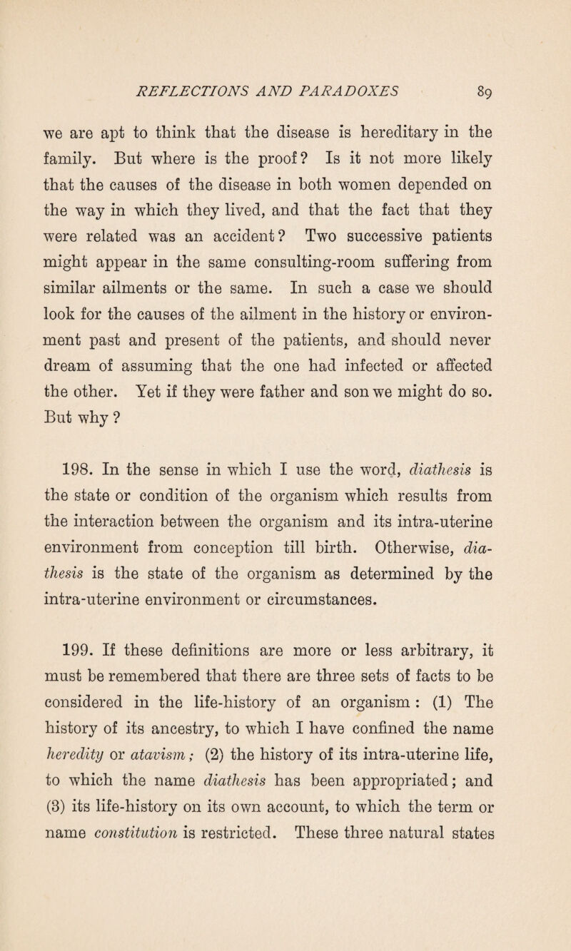 we are apt to think that the disease is hereditary in the family. But where is the proof? Is it not more likely that the causes of the disease in both women depended on the way in which they lived, and that the fact that they were related was an accident? Two successive patients might appear in the same consulting-room suffering from similar ailments or the same. In such a case we should look for the causes of the ailment in the history or environ¬ ment past and present of the patients, and should never dream of assuming that the one had infected or affected the other. Yet if they were father and son we might do so. But why ? 198. In the sense in which I use the word, diathesis is the state or condition of the organism which results from the interaction between the organism and its intra-uterine environment from conception till birth. Otherwise, dia¬ thesis is the state of the organism as determined by the intra-uterine environment or circumstances. 199. If these definitions are more or less arbitrary, it must be remembered that there are three sets of facts to be considered in the life-history of an organism : (1) The history of its ancestry, to which I have confined the name heredity or atavism; (2) the history of its intra-uterine life, to which the name diathesis has been appropriated; and (8) its life-history on its own account, to which the term or name constitution is restricted. These three natural states