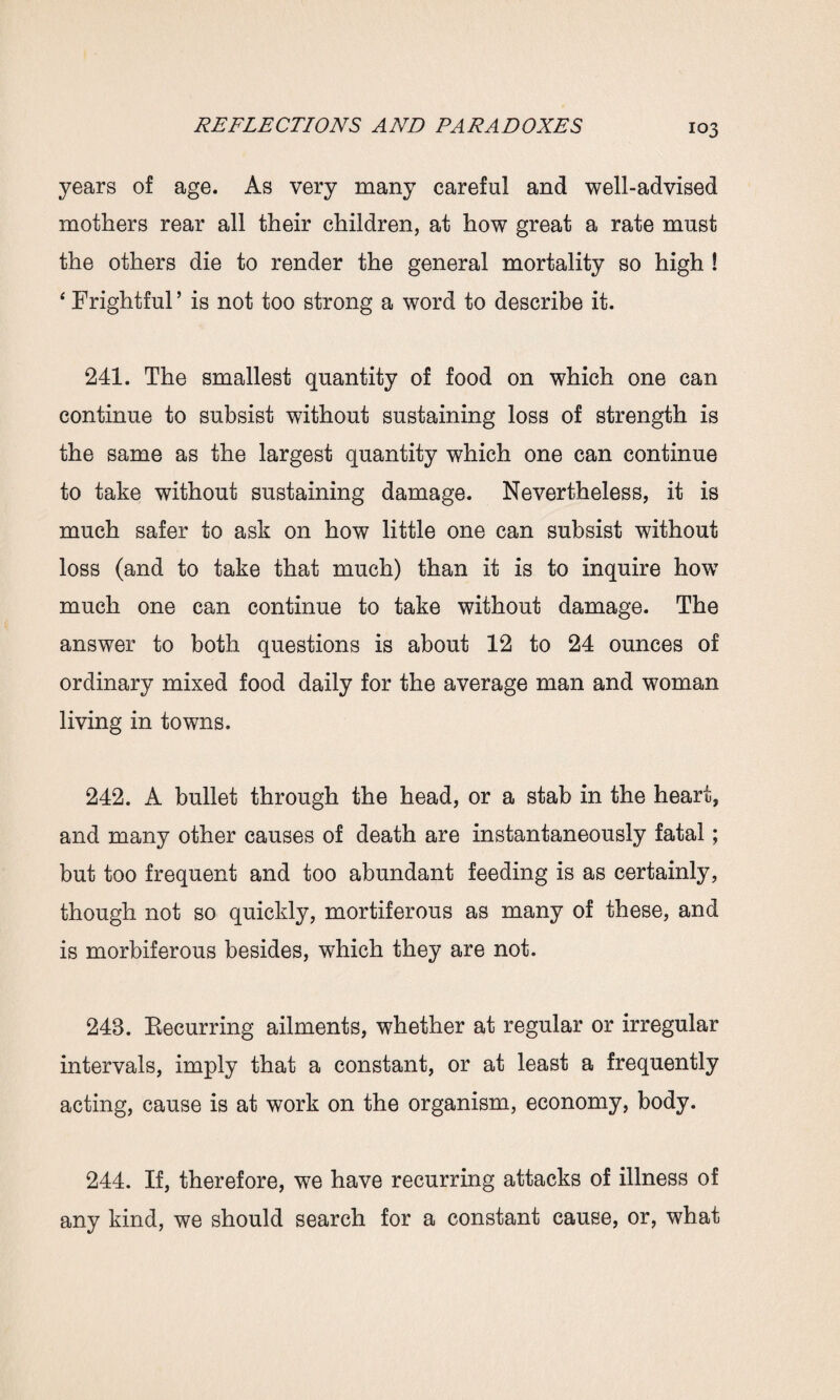 years of age. As very many careful and well-advised mothers rear all their children, at how great a rate must the others die to render the general mortality so high ! ‘ Frightful ’ is not too strong a word to describe it. 241. The smallest quantity of food on which one can continue to subsist without sustaining loss of strength is the same as the largest quantity which one can continue to take without sustaining damage. Nevertheless, it is much safer to ask on how little one can subsist without loss (and to take that much) than it is to inquire howT much one can continue to take without damage. The answer to both questions is about 12 to 24 ounces of ordinary mixed food daily for the average man and woman living in towns. 242. A bullet through the head, or a stab in the heart, and many other causes of death are instantaneously fatal; but too frequent and too abundant feeding is as certainly, though not so quickly, mortiferous as many of these, and is morbiferous besides, which they are not. 243. Eecurring ailments, whether at regular or irregular intervals, imply that a constant, or at least a frequently acting, cause is at work on the organism, economy, body. 244. If, therefore, we have recurring attacks of illness of any kind, we should search for a constant cause, or, what