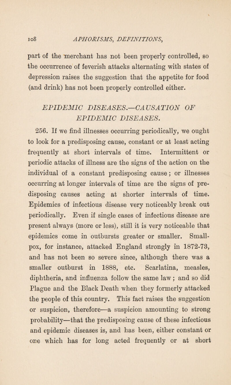 part of the merchant has not been properly controlled, so the occurrence of feverish attacks alternating with states of depression raises the suggestion that the appetite for food (and drink) has not been properly controlled either. EPIDEMIC DISEASES.—CAUSATION OF EPIDEMIC DISEASES. 256. If we find illnesses occurring periodically, we ought to look for a predisposing cause, constant or at least acting frequently at short intervals of time. Intermittent or periodic attacks of illness are the signs of the action on the individual of a constant predisposing cause ; or illnesses occurring at longer intervals of time are the signs of pre¬ disposing causes acting at shorter intervals of time. Epidemics of infectious disease very noticeably break out periodically. Even if single cases of infectious disease are present always (more or less), still it is very noticeable that epidemics come in outbursts greater or smaller. Small¬ pox, for instance, attacked England strongly in 1872-73, and has not been so severe since, although there was a smaller outburst in 1888, etc. Scarlatina, measles, diphtheria, and influenza follow the same law ; and so did Plague and the Black Death when they formerly attacked the people of this country. This fact raises the suggestion or suspicion, therefore—a suspicion amounting to strong probability—that the predisposing cause of these infectious and epidemic diseases is, and has been, either constant or one which has for long acted frequently or at short