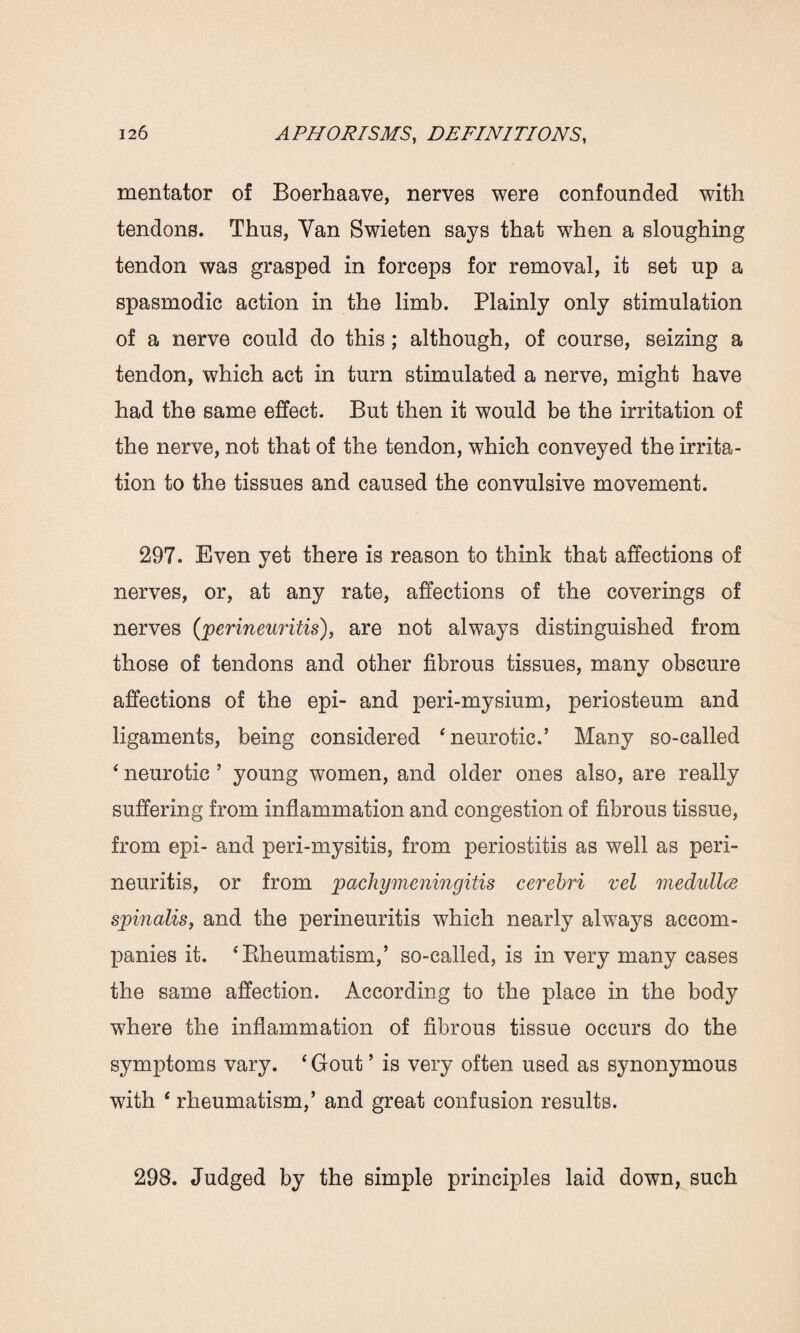 mentator of Boerhaave, nerves were confounded with tendons. Thus, Van Swieten says that when a sloughing tendon was grasped in forceps for removal, it set up a spasmodic action in the limb. Plainly only stimulation of a nerve could do this ; although, of course, seizing a tendon, which act in turn stimulated a nerve, might have had the same effect. But then it would be the irritation of the nerve, not that of the tendon, which conveyed the irrita¬ tion to the tissues and caused the convulsive movement. 297. Even yet there is reason to think that affections of nerves, or, at any rate, affections of the coverings of nerves (perineuritis), are not always distinguished from those of tendons and other fibrous tissues, many obscure affections of the epi- and peri-mysium, periosteum and ligaments, being considered ‘neurotic.’ Many so-called ‘ neurotic ’ young women, and older ones also, are really suffering from inflammation and congestion of fibrous tissue, from epi- and peri-mysitis, from periostitis as well as peri¬ neuritis, or from pachymeningitis cerebri vel medullee spinalis, and the perineuritis which nearly always accom¬ panies it. ‘Rheumatism,’ so-called, is in very many cases the same affection. According to the place in the body where the inflammation of fibrous tissue occurs do the symptoms vary. ‘ Gout ’ is very often used as synonymous with ‘ rheumatism,’ and great confusion results. 298. Judged by the simple principles laid down, such