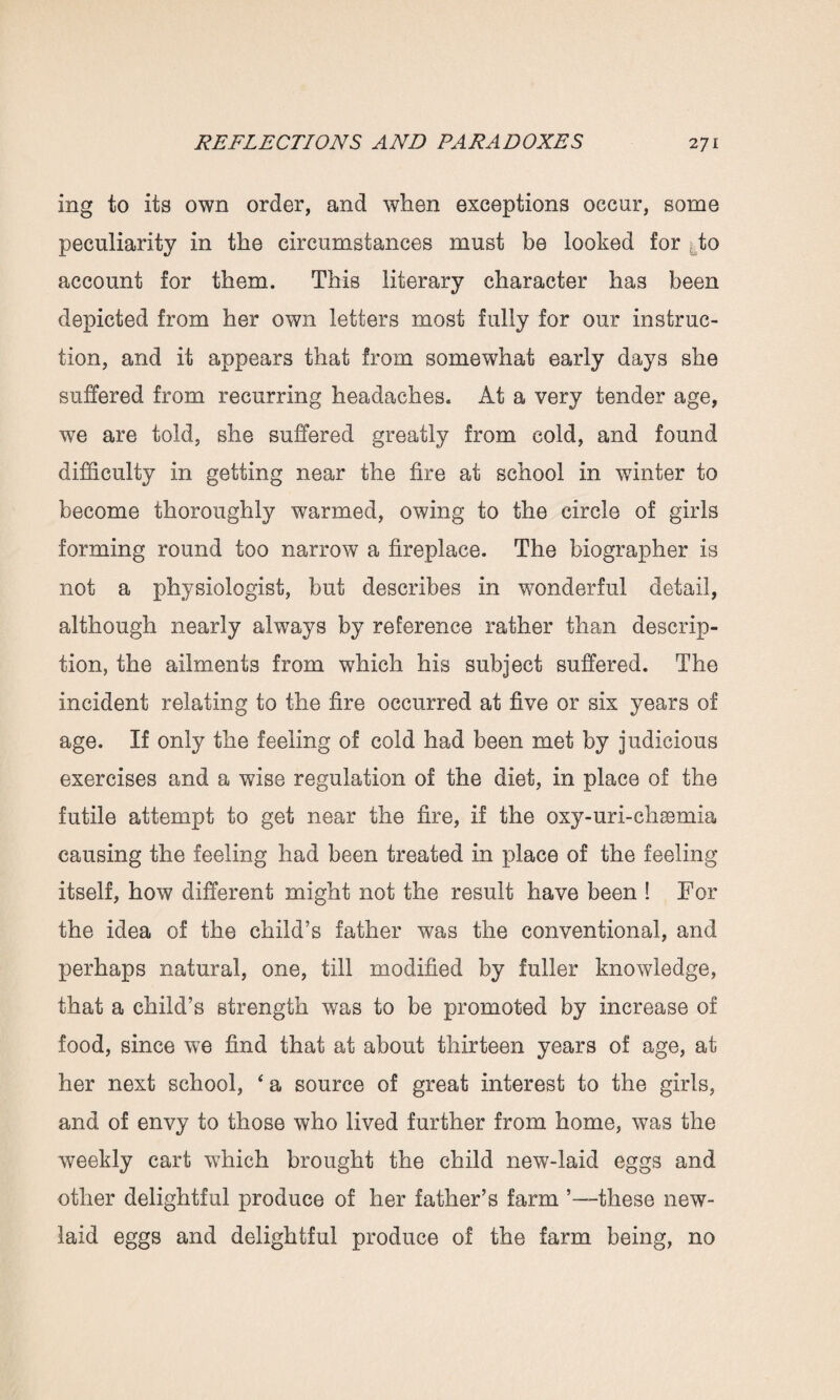 mg to its own order, and when exceptions occur, some peculiarity in the circumstances must be looked for to account for them. This literary character has been depicted from her own letters most fully for our instruc¬ tion, and it appears that from somewhat early days she suffered from recurring headaches. At a very tender age, we are told, she suffered greatly from cold, and found difficulty in getting near the fire at school in winter to become thoroughly warmed, owing to the circle of girls forming round too narrow a fireplace. The biographer is not a physiologist, but describes in wonderful detail, although nearly always by reference rather than descrip¬ tion, the ailments from which his subject suffered. The incident relating to the fire occurred at five or six years of age. If only the feeling of cold had been met by judicious exercises and a wise regulation of the diet, in place of the futile attempt to get near the fire, if the oxy-uri-chaemia causing the feeling had been treated in place of the feeling itself, how different might not the result have been ! Tor the idea of the child’s father was the conventional, and perhaps natural, one, till modified by fuller knowledge, that a child’s strength was to be promoted by increase of food, since we find that at about thirteen years of age, at her next school, 4 a source of great interest to the girls, and of envy to those who lived further from home, was the weekly cart which brought the child new-laid eggs and other delightful produce of her father’s farm ’—these new- laid eggs and delightful produce of the farm being, no
